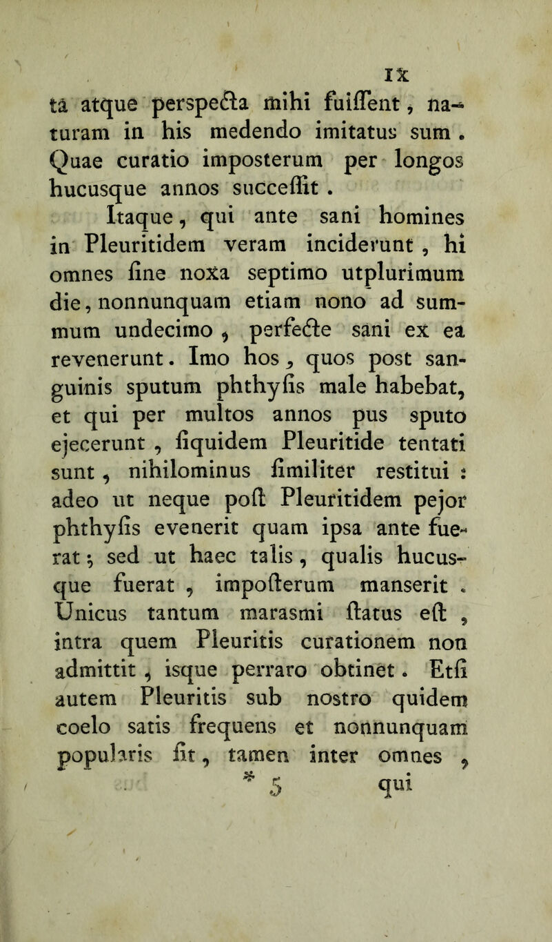 IX ta atque perspe&a mihi fuiflent, na- turam in his medendo imitatus sum . Quae curatio imposterum per longos hucusque annos succeffit. Itaque, qui ante sani homines in Pleuritidem veram inciderunt , hi omnes fine noxa septimo utplurimum die, nonnunquam etiam nono ad sum- mum undecimo , perfefte sani ex ea revenerunt. Imo hos, quos post san- guinis sputum phthyfis male habebat, et qui per multos annos pus sputo ejecerunt , fiquidem Pleuritide tentati sunt, nihilominus fimiliter restitui : adeo ut neque pofl Pleuritidem pejor phthyfis evenerit quam ipsa ante fue- rat •, sed ut haec talis, qualis hucus- que fuerat , impofterum manserit . Unicus tantum marasmi flatus e(l , intra quem Pleuritis curationem non admittit , isque perraro obtinet. Etfi autem Pleuritis sub nostro quidem coelo satis frequens et nonnunquam popularis fit, tamen inter omnes ,