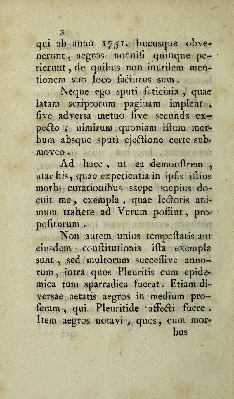 qui ab anno 1751. hucusque obve- nerunt , aegros nonnifi quinque pe- rierunt , de quibus non inutilem men- tionem suo loco fafturus sum . Neque ego sputi faticinia , quae latam scriptorum paginam implent , live adversa metuo live secunda ex- pe<Ho ; nimirum quoniam illum mor- bum absque sputi ejeclione certe sub- moveo . Ad haec , ut ea demonftrem , utar his, quae experientia in ipfis illius morbi curationibus saepe saepius do- cuit me, exempla , quae ledloris ani- mum trahere ad Yerum poffint, pro- politurum . Non autem unius tempellatis aut eiusdem conllitutionis illa exempla sunt, sed multorum succeflive anno- rum, intra quos Pleuritis cum epide- mica tum sparradica fuerat. Etiam di- versae aetatis aegros in medium pro- feram , qui Pleuritide affedli fuere. Item aegros notavi , quos, cum mor-