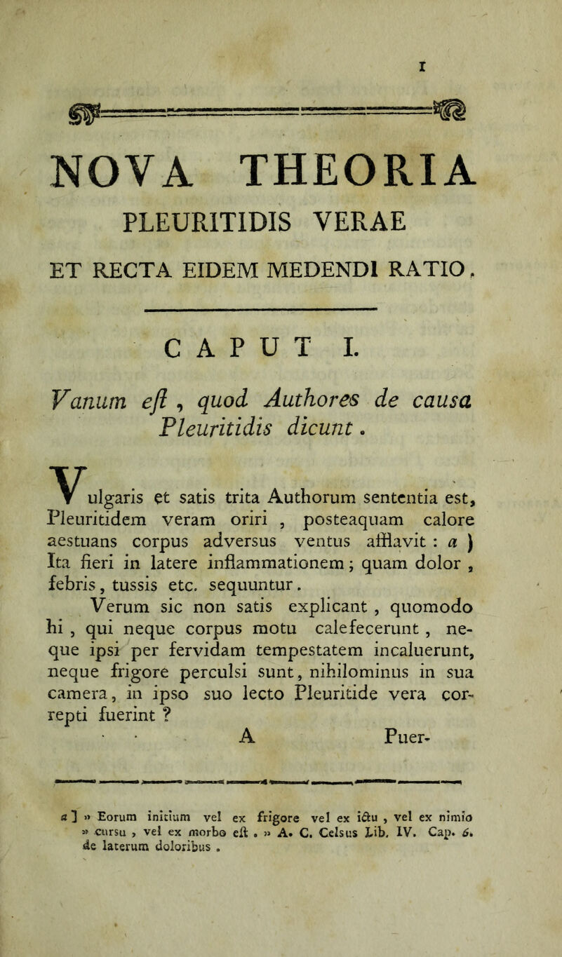 m-- NOVA THEORIA PLEURITIDIS VERAE ET RECTA EIDEM MEDENDI RATIO, CAPUT I. Vanum efl , quod Authores de causa Pleuritidis dicunt. ulgaris et satis trita Authorum sententia est, Pleuritidem veram oriri , posteaquam calore aestuans corpus adversus ventus afflavit : a ) Ita fieri in latere inflammationem; quam dolor , febris, tussis etc. sequuntur. Verum sic non satis explicant , quomodo hi , qui neque corpus motu calefecerunt , ne- que ipsi per fervidam tempestatem incaluerunt, neque frigore perculsi sunt, nihilominus in sua camera, in ipso suo lecto Pleuritide vera cor- repti fuerint ? A Puer- a ] » Eorum initium vel ex frigore vel ex i&u , vel ex nimio » cursu , vel ex morbo efl . » A. C. Celsus Lib, IV. Cap. 6» de laterum doloribus .