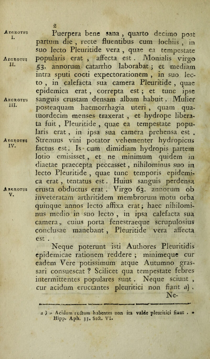 I. Aegrotus u. Aegrotus III. Aegrotus IV. Abgrotus V. Puerpera bene sana , quarto decimo post partum die , recte fluentibus cum iochiis , m suo lecto Pleuritide vera , quae ea tempestate popularis erat , affecta est . Monialis virgo 53. annorum catarrho laborabat; et mediam intra sputi cocti expectorationem , in suo lec- to , in calefacta sua camera Pleuritide , quae epidemica erat , correpta est ; et tunc ipse sanguis crustam densam albam habuit. Mulier posteaquam haemorrhagia uteri , quam qua- tuordecim menses traxerat , et hydrope libera- ta fuit , Pleuritide , quae ea tempestate popu- laris erat, in ipsa sua camera prehensa est „ Strenuus vini potator vehementer hydropicus factus est. Is cum dimidiam hydropis partem lotio emisisset, et ne minimum quidem in diaetae praecepta peccasset, nihilominus suo in lecto Pleuritide , quae tunc temporis epidemi- ca erat , tentatus est. Huius sanguis perdensa crusta obductus erat . Virgo 63. annorum ob inveteratam arthritidem membrorum motu orba quinque annos lecto affixa erat; haec nihilomi- nus medio in suo lecto , in ipsa calefacta sua camera,, cuius porta fenestraeque scrupulosius conclusae manebant , Pleuritide vera affecta est . Neque poterunt isti Authores Pleuritidis epidemicae rationem reddere ; minimeque cur eadem Vere potissimum atque Autumno gras-* sari consuescat ? Scilicet qua tempestate febres intermittentes populares sunt . Neque sciunt , cur acidum eructantes pleuritici non fiant a) , Ne- a ) » Acidum rudum habentes non ita valde pleuritici fiunt . » Hipp. Aph. 33, Sed. VI.