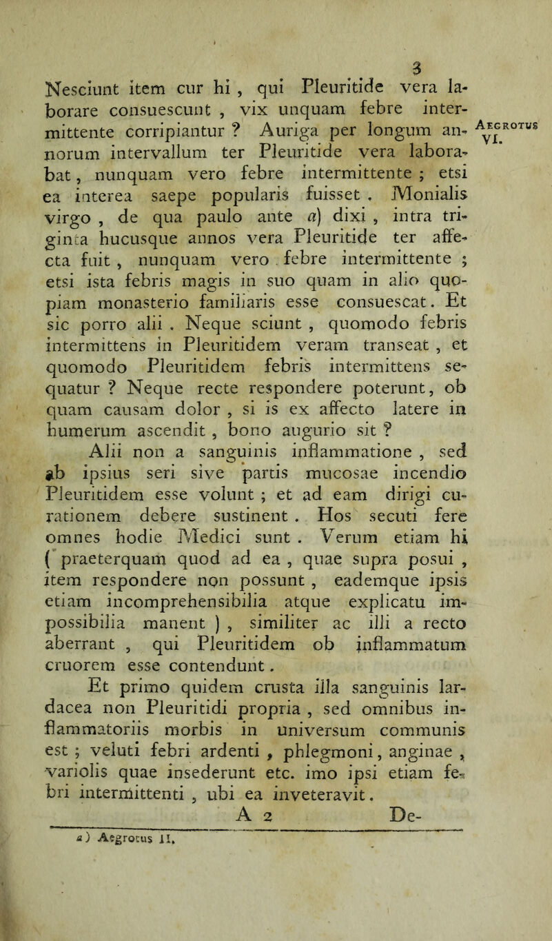 $ Nesciunt item cur hi , qui Pleuritide vera la- borare consuescunt , vix unquam febre inter- mittente corripiantur ? Auriga per longum an- norum intervallum ter Pleuritide vera labora- bat , nunquam vero febre intermittente ; etsi ea interea saepe popularis fuisset . Monialis virgo , de qua paulo ante a) dixi , intra tri- ginta hucusque annos vera Pleuritide ter affe- cta fuit , nunquam vero febre intermittente ; etsi ista febris magis in suo quam in alio quo- piam monasterio familiaris esse consuescat. Et sic porro alii , Neque sciunt , quomodo febris intermittens in Pleuritidem veram transeat , et quomodo Pleuritidem febris intermittens se- quatur ? Neque recte respondere poterunt, ob quam causam dolor , si is ex affecto latere in humerum ascendit, bono augurio sit ? Alii non a sanguinis inflammatione , sed ab ipsius seri sive partis mucosae incendio Pleuritidem esse volunt ; et ad eam dirigi cu- rationem debere sustinent . Hos secuti fere omnes hodie Pvledici sunt . Verum etiam hi ( praeterquam quod ad ea , quae supra posui , item respondere non possunt , eademque ipsis etiam incomprehensibilia atque explicatu im- possibilia manent ) , similiter ac illi a recto aberrant , qui Pleuritidem ob inflammatum cruorem esse contendunt. Et primo quidem crusta illa sanguinis lar- dacea non Pleuritidi propria , sed omnibus in- flammatoriis morbis in universum communis est ; veluti febri ardenti , phlegmoni, anginae , variolis quae insederunt etc. imo ipsi etiam fe-? bri intermittenti , ubi ea inveteravit. A 2 De- Aegroti/s VI.