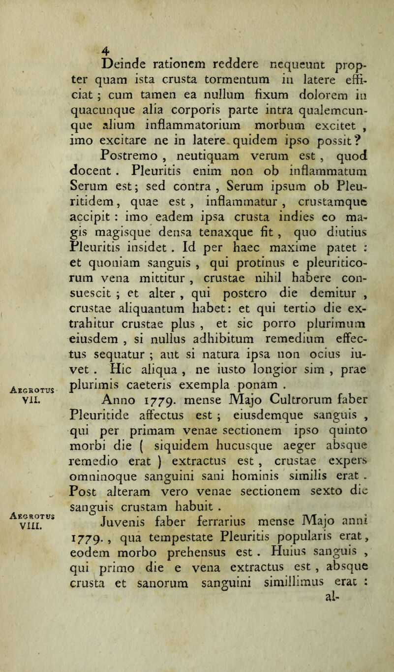 Aegrotus VII. Aegrotus VIII. 4 Deinde rationem reddere nequeunt prop- ter quam ista crusta tormentum in latere effi- ciat ; cum tamen ea nullum fixum dolorem in quacunque alia corporis parte intra qualemcun- que alium inflammatorium morbum excitet , imo excitare ne in latere quidem ipso possit? Postremo , neutiquam verum est , quod docent . Pleuritis enim non ob inflammatum Serum est; sed contra , Serum ipsum ob Pleu- ritidem, quae est , inflammatur , crustamque accipit : imo eadem ipsa crusta indies co ma- gis magisque densa tenaxque fit , quo diutius Pleuritis insidet . Id per haec maxime patet : et quoniam sanguis , qui protinus e pleuritico- rum vena mittitur , crustae nihil habere con- suescit ; et alter , qui postero die demitur , crustae aliquantum habet: et qui tertio die ex- trahitur crustae plus , et sic porro plurimum eiusdem , si nullus adhibitum remedium effec- tus sequatur ; aut si natura ipsa non ocius iu- vet . Hic aliqua , ne iusto longior sim , prae plurimis caeteris exempla ponam . Anno 1779. mense Majo Cultrorum faber Pleuritide affectus est ; eiusdemque sanguis , qui per primam venae sectionem ipso quinto morbi die ( siquidem hucusque aeger absque remedio erat ) extractus est , crustae expers omninoque sanguini sani hominis similis erat . Post alteram vero venae sectionem sexto die sanguis crustam habuit . Juvenis faber ferrarius mense Majo anni 1779., qua tempestate Pleuritis popularis erat, eodem morbo prehensus est. Huius sanguis , qui primo die e vena extractus est , absque crusta et sanorum sanguini simillimus erat :