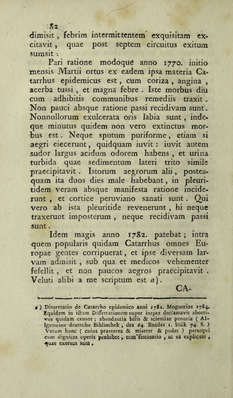 dimisit , febrim intermittentem exquisitam ex- citavit , quae post septem circuitus exitum sum sit Pari ratione modoque anno 1770. initio mensis Martii ortus ex eadem ipsa materia Ca- tarrhus epidemicus est , cum coriza , angina , acerba tussi , et magna febre . Iste morbus diu cum adhibitis communibus remediis traxit . Non pauci absque ratione passi recidivam sunt. Nonnullorum exulcerata oris labia sunt , inde» que minutus quidem non vero extinctus mor- bus est. Neque sputum puriforme, etiam si aegri eiecerunt, quidquam iuvit : iuvit autem sudor largus acidum odorem habens , et urina turbida quae sedimentum lateri trito simile praecipitavit . Istorum aegrorum alii, postea- quam ita duos dies male habebant, in pleuri- tidem veram absque manifesta ratione incide- runt , et cortice peruviano sanati sunt . Qui vero ab ista pleuritide revenerunt , hi neque traxerunt imposterum , neque recidivam passi sunt. Idem magis anno 1782. patebat ; intra quem popularis quidam Catarrhus omnes Eu- ropae gentes corripuerat, et ipse diversam lar- vam admisit , sub qua et medicos vehementer fefellit , et non paucos aegros praecipitavit . Veluti alibi a me scriptum est a). CA- s) Dissertatio de Catarrho epidemico anni 1782. Moguntiae 1784. Equidem in illam Differtationem nuper inepte dec/amavit aborti- vus quidam censor ; abundantia bilis & scientiae penuria ( Al~ lgemeine deutsche Bibliothek , des 64. Bandes 1. Stiik 74. S. ) Verum hunc ( cuius praeterea & miserer & pudet ) persequi cum dignitas operis prohibet, tunTfestinatio , ut ea explicem > <|uae exorsus sum •