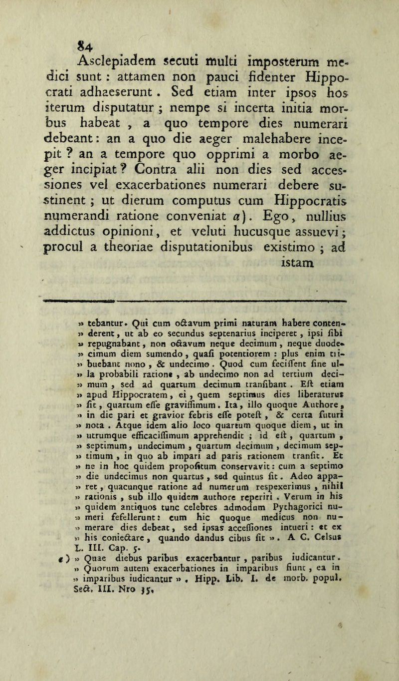 Asclepiadem secuti multi imposterum me- dici sunt : attamen non pauci fidenter Hippo- crati adhaeserunt . Sed etiam inter ipsos hos iterum disputatur ; nempe si incerta initia mor- bus habeat , a quo tempore dies numerari debeant: an a quo die aeger malehabere ince- pit ? an a tempore quo opprimi a morbo ae- ger incipiat? Contra alii non dies sed acces- siones vel exacerbationes numerari debere su- stinent ; ut dierum computus cum Hippocratis numerandi ratione conveniat a). Ego, nullius addictus opinioni, et veluti hucusque assuevi; procul a theoriae disputationibus existimo ; ad istam i» tebantur. Qui cum o&avum primi naturam Habere conten- » derent, ut ab eo secundus septenarius inciperet , ipsi libi » repugnabant, non o&avum neque decimum , neque duode* » cimum diem sumendo, quali potentiorem : plus enim tii- i* buebant nono , & undecimo . Quod cum fecilTent line ul- »> la probabili ratione , ab undecimo non ad tertium deci- » mum , sed ad quartum decimum tranlibant . Eli etiam j» apud Hippocratem, ei , quem septimus dies liberaturus s» fit, quartum efle gravilfimum. Ita, illo quoque Auchore, » in die pari et gravior febris efle poteft , & certa futuri » nota . Atque idem alio loco quartum quoque diem, ut in » utrumque efficacilfimum apprehendit ; id eil, quartum , » septimum, undecimum , quartum decimum , decimum sep- » timum , in quo ab impari ad paris rationem tranfit. Et >» ne in hoc quidem propofitum conservavit: cum a septimo » die undecimus non quartus , sed quintus lit. Adeo appa- » ret, quacunque ratione ad numerum respexerimus , nihil » rationis , sub illo quidem authore reperiri . Verum in his >» quidem antiquos tunc celebres admodum Pythagorici nu- 5» meri fefellerunt: cum hic quoque medicus non nu- > merare dies debeat, sed ipsas accelfiones intueri: et cx ii his conie&are, quando dandus cibus lit ». A C. Celsus L. III. Cap. y. e ) » Quae diebus paribus exacerbantur , paribus iudicantur. » Quorum autem exacerbationes in imparibus fiunc , ea in 3» imparibus iudicantur » , Hipp. Lib. I. de morb. popul. Se&, III. Nro jy,