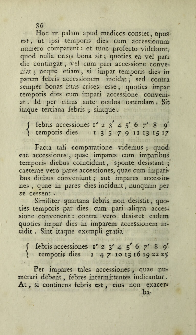 Hoc ut palam apud medicos constet, opus est, ut ipsi temporis dies cum accessionum numero comparent: et tunc profecto videbunt, quod nulla crisis bona sit; quoties ea vel pari die contingat , vel cum pari accessione conve- niat ; neque etiam , si impar temporis dies in parem febris accessionem incidat; sed contra semper bonas istas crises esse , quoties impar temporis dies cum impari accessione conveni- at . Id per cifras ante oculos ostendam. Sit itaque tertiana febris ; sintque . J febris accessiones i' 2 % 4 5' 6 7' 8 9' \ temporis dies 13 5 7911 13 15 17 Facta tali comparatione videmus ; quod eae accessiones , quae impares cum imparibus temporis diebus coincidunt, sponte desistant ; caeterae vero pares accessiones, quae cum impari- bus diebus conveniunt ; aut impares accessio* nes , quae in pares dies incidunt, nunquam per se cessent . Similiter quartana febris non desistit, quo- ties temporis par dies cum pari aliqua acces- sione convenerit: contra vero desistet eadem quoties impar dies in imparem accessionem in- cidit . Sint itaque exempli gratia f febris accessiones i' 2 3' 4 5' 6 7' 8 9' \ temporis dies 1 4 7 10 13 16 19 22 25 Per impares tales accessiones , quae nu- merari debent, febres intermittentes iudicantur. At, si continens febris est, eius non exacer- ba-