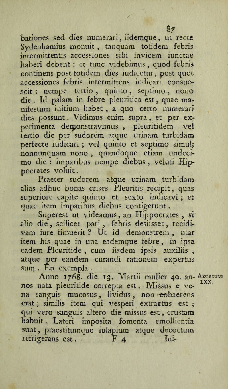batlones sed dies numerari , iidemque, ut recte Sydenhamius monuit, tanquam totidem febris intermittentis accessiones sibi invicem iunctae haberi debent : et tunc videbimus , quod febris continens post totidem dies iudicetur, post quot accessiones febris intermittens iudicari consue- scit : nempe tertio , quinto, septimo, nono die . Id palam in febre pleuritica est, quae ma- nifestum initium habet , a quo certo numerari dies possunt. Vidimus enim supra, et per ex- perimenta derponstravimus , pleuritidem vel tertio die per sudorem atque urinam turbidam perfecte iudicari ; vel quinto et septimo simul; nonnunquam nono , quandoque etiam undeci- mo die : imparibus nempe diebus , veluti Hip- pocrates voluit. Praeter sudorem atque urinam turbidam alias adhuc bonas crises Pleuritis recipit, quas superiore capite quinto et sexto indicavi ; et quae item imparibus diebus contigerunt. Superest ut videamus, an Hippocrates , si alio die 7 scilicet pari , febris desiisset, recidi- vam iure timuerit ? Ut id demonstrem , utar item his quae in una eademque febre, in ipsa eadem Pleuritide , cum iisdem ipsis auxiliis , atque per eandem curandi rationem expertus sum . En exempla . Anno 1768. die 13. Martii mulier 40. an- nos nata pleuritide correpta est. Missus e ve- na sanguis mucosus, lividus, non cohaerens erat; similis item qui vesperi extractus est ; qui vero sanguis altero die missus est, crustam habuit. Lateri imposita fomenta emollientia sunt, praestitumque iulapium atque decoctum refrigerans est. F 4 Ini- Aegrotus LXX,