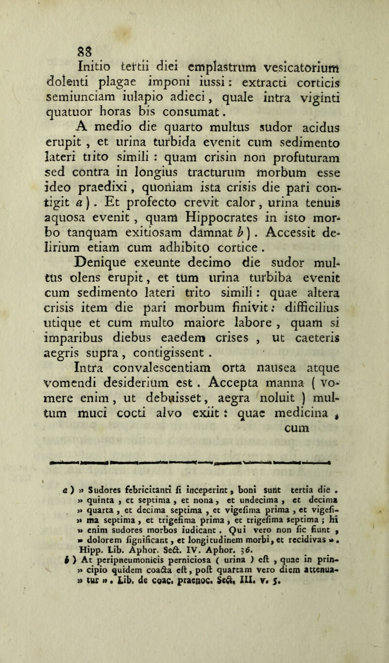 8S Initio tertii diei emplastrum vesicatorium dolenti plagae imponi iussi: extracti corticis semiunciam iulapio adieci, quale intra viginti quatuor horas bis consumat. A medio die quarto multus sudor acidus erupit , et urina turbida evenit cum sedimento lateri tiito simili : quam crisin non profuturam sed contra in longius tracturum morbum esse ideo praedixi, quoniam ista crisis die pari con- tigit a) . Et profecto crevit calor, urina tenuis aquosa evenit , quam Hippocrates in isto mor- bo tanquam exitiosam damnat b) . Accessit de- lirium etiam cum adhibito cortice . Denique exeunte decimo die sudor mul- tus olens erupit, et tum urina turbiba evenit cum sedimento lateri trito simili: quae altera crisis item die pari morbum finivit: difficilius utique et cum multo maiore labore , quam si imparibus diebus eaedem crises , ut caeteris aegris supra, contigissent . Intra convalescentiam orta nausea atque vomendi desiderium est . Accepta manna ( vo- mere enim, ut debuisset, aegra noluit ) mul- tum muci cocti alvo exiit : quae medicina , cum a ) » Sudores febricitanti fi inceperint, boni sunt tertia die . » quinta , et septima , et nona, et undecima , et decima j» quarta , et decima septima , et vtgefima prima , et vigefi- j» ma septima, et trigefima prima, et trigefima septima ; hi i» enim sudores morbos iudicant . Qui vero non fic fiunt , » dolorem fignificant, et longitudinem morbi, et recidivas >». Hipp. Lib. Aphor. Sett. IV. Aphor. ;6. h ) At peripneumonicis perniciosa ( urina ) eft , quae in prin- >* cipio quidem coa&a eft, poft quartam vero diem attenua- » tur ». Lib. de coac. praenoc. Se&. III# v. 5.