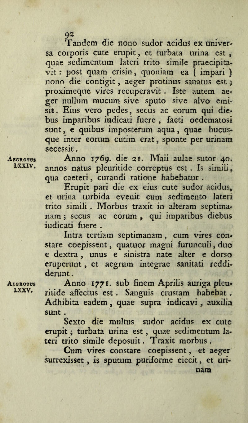 Aegrotas LXXIV. Aegrotas X.XXV. 92 . Tandem die nono sudor acidus ex univer- sa corporis cute erupit, et turbata urina est , quae sedimentum lateri trito simile praecipita- vit : post quam crisin, quoniam ea ( impari ) nono die contigit, aeger protinus sanatus est 5 proximeque vires recuperavit . Iste autem ae- ger nullum mucum sive sputo sive alvo emi- sit. Eius vero pedes, secus ac eorum qui die- bus imparibus iudicati fuere , facti oedematosi sunt, e quibus imposterum aqua, quae hucus- que inter eorum cutim erat, sponte per urinam secessit. Anno 1769. die 21. Maii aulae sutor 40, annos natus pleuritide correptus est . Is simili, qua caeteri, curandi ratione habebatur . Erupit pari die ex eius cute sudor acidus, et urina turbida evenit cum sedimento lateri trito simili . Morbus traxit in alteram septima- nam ; secus ac eorum , qui imparibus diebus iudicati fuere . Intra tertiam septimanam, cum vires con- stare coepissent, quatuor magni furunculi, duo e dextra , unus e sinistra nate alter e dorso eruperunt, et aegrum integrae sanitati reddi- derunt . Anno 1771. sub finem Aprilis auriga pleu- ritide affectus est. Sanguis crustam habebat. Adhibita eadem, quae supra indicavi , auxilia sunt . Sexto die multus sudor acidus ex cute erupit; turbata urina est , quae sedimentum la- teri trito simile deposuit. Traxit morbus. Cum vires constare coepissent, et aeger surrexisset, is sputum puriforme eiecit, et uri- nam