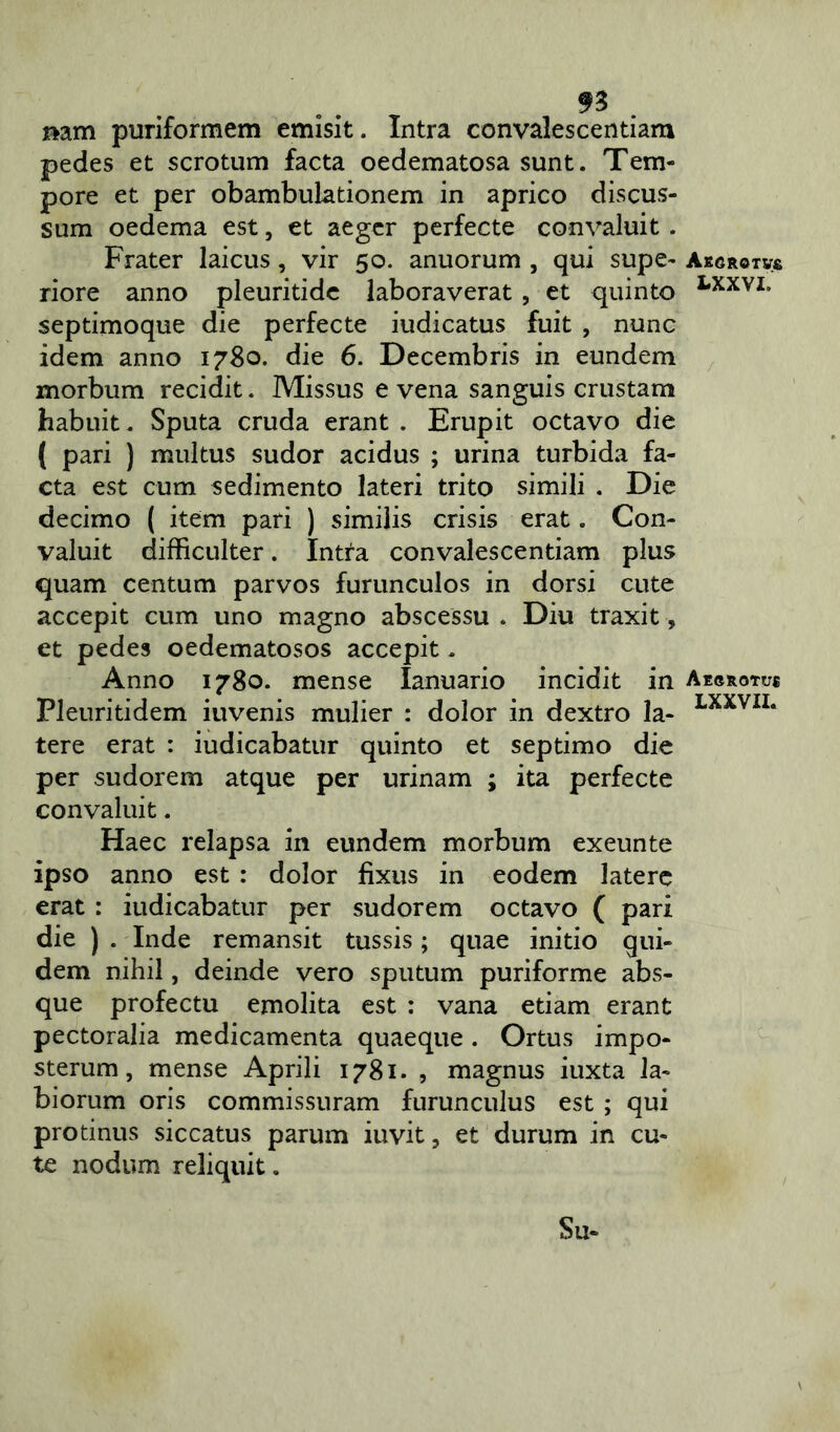 n nam puriformem emisit. Intra convalescentiam pedes et scrotum facta oedematosa sunt. Tem- pore et per obambulationem in aprico discus- sum oedema est, et aeger perfecte convaluit . Frater laicus, vir 50. anuorum , qui supe- riore anno pleuritide laboraverat , et quinto septimoque die perfecte iudicatus fuit , nunc idem anno 1780. die 6. Decembris in eundem morbum recidit. Missus e vena sanguis crustam habuit. Sputa cruda erant . Erupit octavo die ( pari ) multus sudor acidus ; urina turbida fa- cta est cum sedimento lateri trito simili . Die decimo ( item pari ) similis crisis erat. Con- valuit difficulter. Intta convalescentiam plus quam centum parvos furunculos in dorsi cute accepit cum uno magno abscessu . Diu traxit ■, et pedes oedematosos accepit. Anno 1780. mense Ianuario incidit in Pleuritidem iuvenis mulier : dolor in dextro la- tere erat : iudicabatur quinto et septimo die per sudorem atque per urinam ; ita perfecte convaluit. Haec relapsa in eundem morbum exeunte ipso anno est : dolor fixus in eodem latere erat : iudicabatur per sudorem octavo ( pari die ) . Inde remansit tussis; quae initio qui- dem nihil, deinde vero sputum puriforme abs- que profectu emolita est : vana etiam erant pectoralia medicamenta quaeque . Ortus impo- sterum, mense Aprili 1781. , magnus iuxta la- biorum oris commissuram furunculus est ; qui protinus siccatus parum iuvit ? et durum in cu- te nodum reliquit. Su- Ae<}ROTV£ LXXVI, Aegrotus LXXVII.