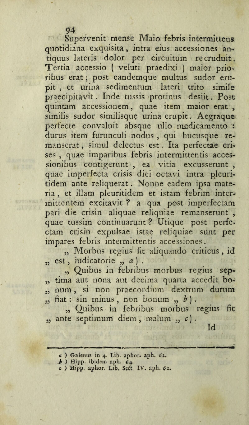 Supervenit mense Maio febris intermittens quotidiana exquisita, intra eius accessiones an- tiquus lateris dolor per circuitum recruduit. Tertia accessio ( veluti praedixi ) maior prio- ribus erat; post eandemque multus sudor eru- pit , et urina sedimentum lateri trito simile praecipitavit. Inde tussis protinus desiit. Post quintam accessionem, quae item maior erat , similis sudor similisque urina erupit. Aegraque. perfecte convaluit absque ullo medicamento : durus item furunculi nodus , qui hucusque re- manserat , simul delectus est. Ita perfectae cri- ses , quae imparibus febris intermittentis acces- sionibus contigerunt , ea vitia excusserunt , quae imperfecta crisis diei octavi intra pleuri- tidem ante reliquerat. Nonne eadem ipsa mate- ria , et illam pleuritidem et istam febrim inter- mittentem excitavit ? a qua post imperfectam pari die crisin aliquae reliquiae remanserunt , quae tussim continuarunt ? Utique post perfe- ctam crisin expulsae istae reliquiae sunt per impares febris intermittentis accessiones. „ Morbus regius fit aliquando criticus, id est, iudicatorie a ) . „ Quibus in febribus morbus regius sep- tima aut nona aut decima quarta accedit bo- 33 nura, si non praecordium dextrum durum 33 fiat: sin minus , non bonum ,, b) . 33 Quibus in febribus morbus regius fit 33 ante septimum diem , malum 33 c) . Id a ) Galenus in 4. Lib. aphor. aph. 61. b ) Hipp. ibidem aph. 64. c ) Hipp. aphor. Lib. Sed. IV. aph. $2,
