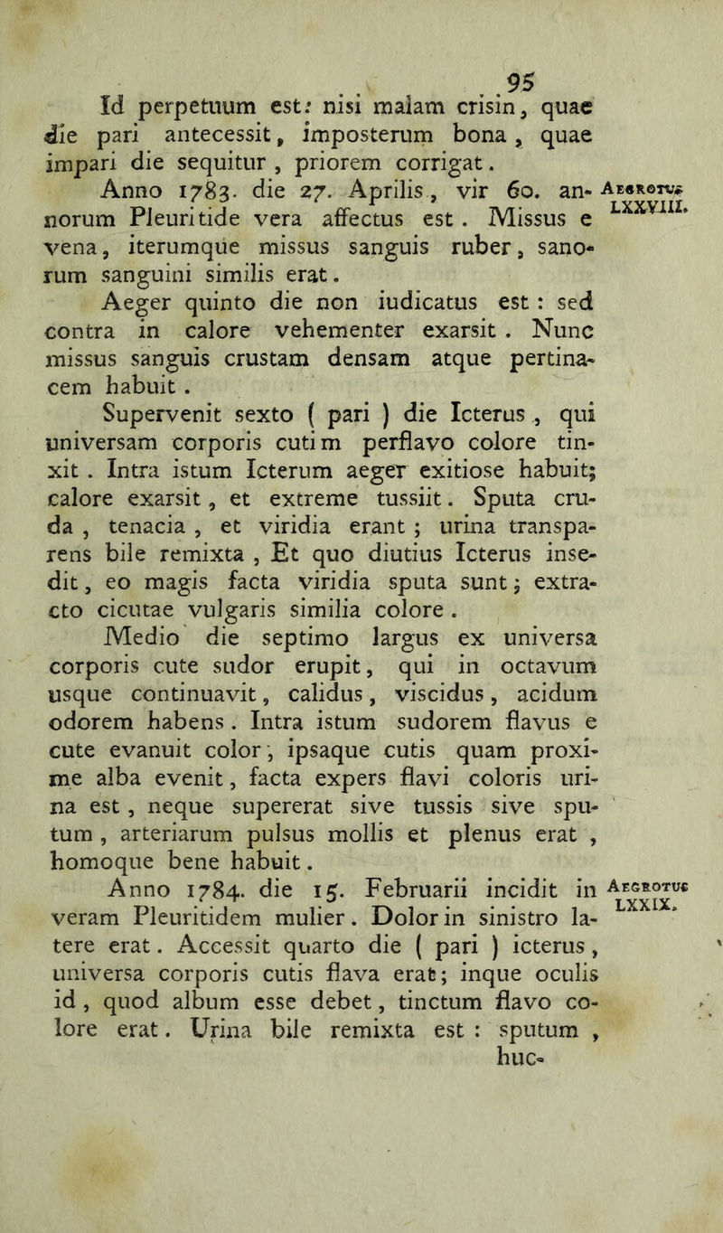 Id perpetuum est; nisi maiam crisin, quae die pari antecessit, imposterum bona * quae impari die sequitur , priorem corrigat. Anno 1783. die 27. Aprilis, vir 60. an- Ae«k©tv* norum Pleuritide vera affectus est . Missus e LXXViIL vena , iterumque missus sanguis ruber 9 sano- rum sanguini similis erat. Aeger quinto die non iudicatus est : sed contra in calore vehementer exarsit . Nunc missus sanguis crustam densam atque pertina- cem habuit . Supervenit sexto ( pari ) die Icterus qui universam corporis cutim perflavo colore tin- xit . Intra istum Icterum aeger exitiose habuit; calore exarsit, et extreme tussiit. Sputa cru- da , tenacia , et viridia erant ; urina transpa- rens bile remixta , Et quo diutius Icterus inse- dit , eo magis facta viridia sputa sunt; extra- cto cicutae vulgaris similia colore . Medio die septimo largus ex universa corporis cute sudor erupit, qui in octavum usque continuavit, calidus, viscidus, acidum odorem habens. Intra istum sudorem flavus e cute evanuit color , ipsaque cutis quam proxi- me alba evenit, facta expers flavi coloris uri- na est, neque supererat sive tussis sive spu- tum , arteriarum pulsus mollis et plenus erat , homoque bene habuit. Anno 1784. die 15. Februarii incidit in Aegrgtuc veram Pleuritidem mulier. Dolor in sinistro la- tere erat. Accessit quarto die ( pari ) icterus, universa corporis cutis flava erat; inque oculis id, quod album esse debet, tinctum flavo co- lore erat. Urina bile remixta est : sputum , huc-