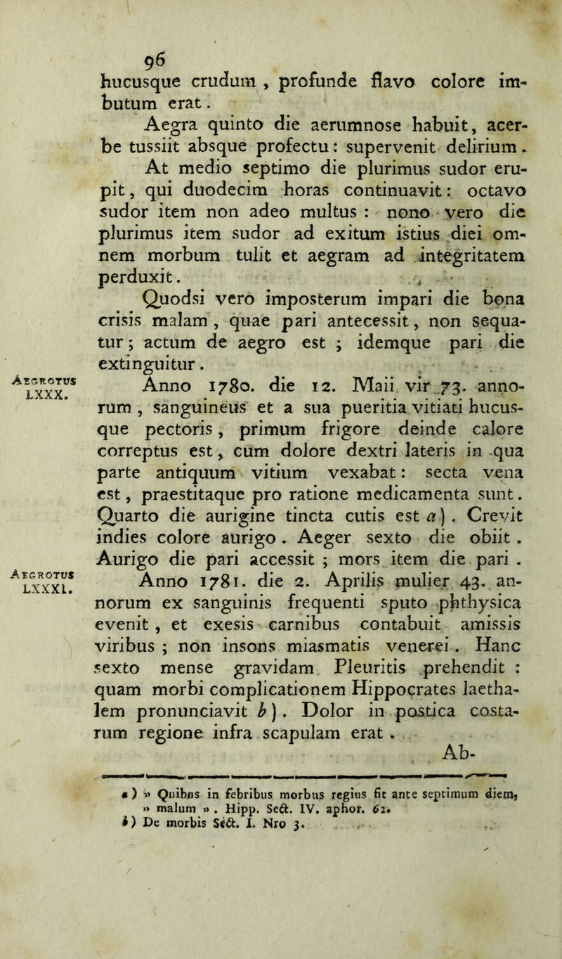 Aegrot trs LXXX. Aegrotus LXXXL. 96 hucusque crucium » profunde flavo colore im- butum erat. Aegra quinto die aerumnose habuit, acer- be tussiit absque profectu: supervenit delirium. At medio septimo die plurimus sudor eru- pit , qui duodecim horas continuavit: octavo sudor item non adeo multus : nono vero die plurimus item sudor ad exitum istius diei om- nem morbum tulit et aegram ad integritatem perduxit. Quodsi vero imposterum impari die bona crisis malam, quae pari antecessit, non sequa- tur ; actum de aegro est ; idemque pari die extinguitur. Anno 1780. die 12. Maii vir 73. anno- rum , sanguineus et a sua pueritia vitiati hucus- que pectoris, primum frigore deinde calore correptus est, cum dolore dextri lateris in qua parte antiquum vitium vexabat: secta vena est, praestitaque pro ratione medicamenta sunt. Quarto die aurigine tincta cutis est a) . Crevit indies colore aurigo. Aeger sexto die obiit . Aurigo die pari accessit ; mors item die pari . Anno 1781. die 2. Aprilis mulier 43. an- norum ex sanguinis frequenti sputo phthysica evenit , et exesis carnibus contabuit amissis viribus ; non insons miasmatis venerei. Hanc sexto mense gravidam Pleuritis prehendit : quam morbi complicationem Hippocrates laetha- lem pronunciavit b). Dolor in pcxstica costa- rum regione infra scapulam erat . Ab- • ) » Quibjjs in febribus morbus regius fit ante septimum diem» >» malum » . Hipp. Seft. IV. aphor. 62. i) De morbis S&t. 1. Nro 3. /