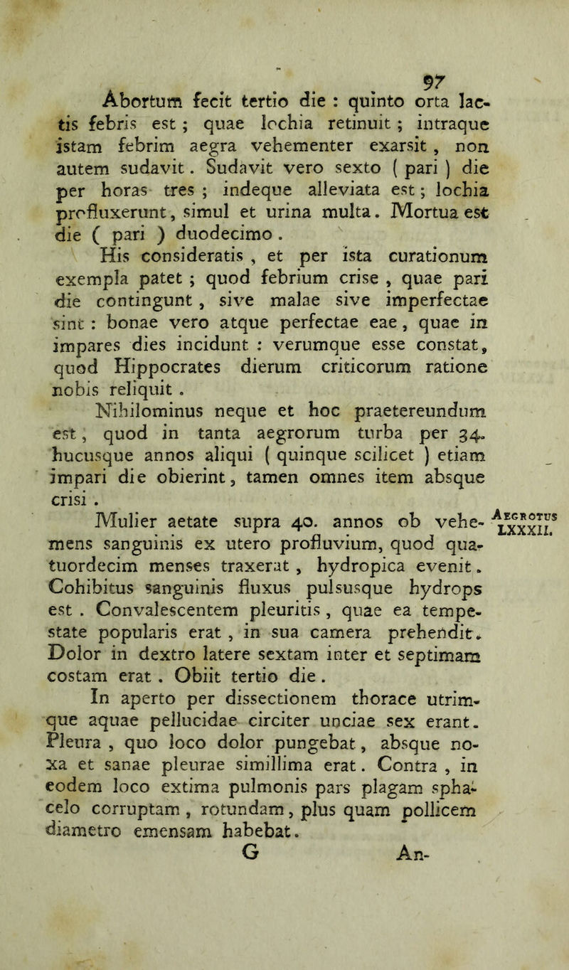 9? Abortum fecit tertio die : quinto orta lac- tis febris est; quae lochia retinuit ; intraque istam febrim aegra vehementer exarsit , non autem sudavit. Sudavit vero sexto ( pari ) die per horas tres; indeque alleviata est; lochia profluxerunt, simul et urina multa. Mortua est die ( pari ) duodecimo . His consideratis , et per ista curationum exempla patet ; quod febrium crise , quae pari die contingunt , sive malae sive imperfectae sint : bonae vero atque perfectae eae, quae in impares dies incidunt : verumque esse constat, quod Hippocrates dierum criticorum ratione nobis reliquit . Nihilominus neque et hoc praetereundum est, quod in tanta aegrorum turba per 34. hucusque annos aliqui ( quinque scilicet ) etiam impari die obierint, tamen omnes item absque crisi . Mulier aetate supra 40. annos ob vehe- ^xxxlz* mens sanguinis ex utero profluvium, quod qua- tuordecim menses traxerat , hydropica evenit . Cohibitus sanguinis fluxus pulsusque hydrops est . Convalescentem pleuritis , quae ea tempe- state popularis erat , in sua camera prehendit* Dolor in dextro latere sextam inter et septimam costam erat . Obiit tertio die. In aperto per dissectionem thorace utrim- que aquae pellucidae circiter unciae sex erant. Pleura , quo loco dolor pungebat, absque no- xa et sanae pleurae simillima erat. Contra , in eodem loco extima pulmonis pars plagam spha- celo corruptam , rotundam, plus quam pollicem diametro emensam habebat. G An-