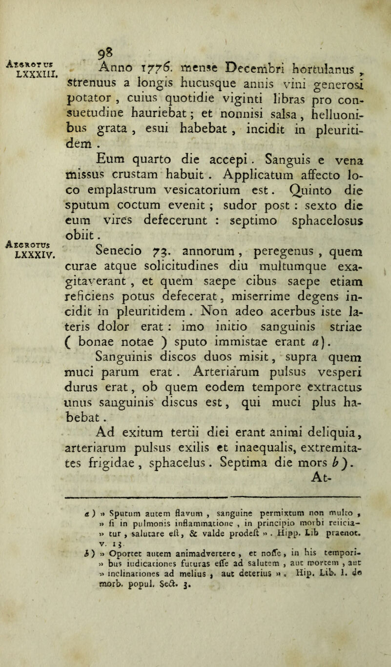 L XXXIII. Aegrotus LXXXIV. 98 Anno 1776. mense Decembri hortulanus strenuus a longis hucusque annis vini generosi potator , cuius quotidie viginti libras pro con- suetudine hauriebat; et nonnisi salsa, helluoni- bus grata , esui habebat , incidit in pleuriti- dem . Eum quarto die accepi. Sanguis e vena missus crustam habuit . Applicatum affecto lo- co emplastrum vesicatorium est. Quinto die sputum coctum evenit; sudor post : sexto die eum vires defecerunt : septimo sphacelosus obiit. Senecio 73. annorum, peregenus , quem curae atque solicitudines diu multumque exa- gitaverant , et quem saepe cibus saepe etiam reficiens potus defecerat, miserrime degens in- cidit in pleuritidem . Non adeo acerbus iste la- teris dolor erat : imo initio sanguinis striae ( bonae notae ) sputo immistae erant a). Sanguinis discos duos misit, supra quem muci parum erat . Arteriarum pulsus vesperi durus erat, ob quem eodem tempore extractus unus sanguinis discus est, qui muci plus ha- bebat . Ad exitum tertii diei erant animi deliquia, arteriarum pulsus exilis et inaequalis, extremita- tes frigidae, sphacelus. Septima die mors £). At- a) 1» Sputum autem flavum , sanguine permixtum non multo , » fi in pulmonis inflammatione , in principio morbi reiieia- » tur , salutare elt, & valde prodeft » . Hipp. Lib praenot. li • . i ) » Oportet autem animadvertere , et noffc , in his tempon- » bus iudicationes fucuras effe ad salutem , aut mortem , aut » inclinationes ad melius , aut deterius >»« Hip. Lib. 1. de morb. popul. Se&. 3.
