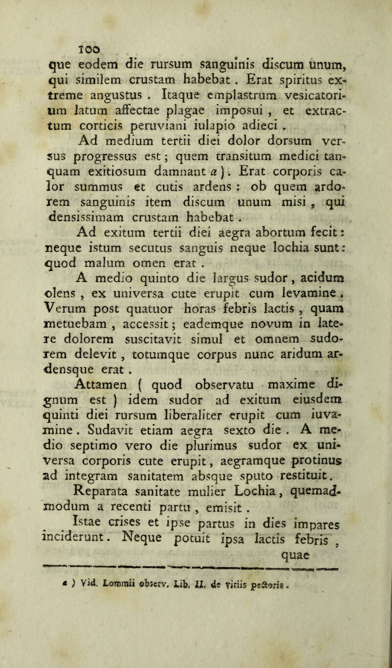 que eodem die rursum sanguinis discum unum, qui similem crustam habebat . Erat spiritus ex- treme angustus , Itaque emplastrum vesicatori- um latum affectae plagae imposui , et extrac- tum corticis peruviani iulapio adieci . Ad medium tertii diei dolor dorsum ver- sus progressus est; quem transitum medici tan- quam exitiosum damnant a). Erat corporis ca- lor summus et cutis ardens : ob quem ardo- rem sanguinis item discum unum misi , qui densissimam crustam habebat . Ad exitum tertii diei aegra abortum fecit: neque istum secutus sanguis neque lochia sunt: quod malum omen erat . A medio quinto die largus sudor, acidum olens , ex universa cute erupit cum levamine , Verum post quatuor horas febris lactis , quam metuebam , accessit; eademque novum in late- re dolorem suscitavit simul et omnem sudo- rem delevit , totumque corpus nunc aridum ar- densque erat . Attamen ( quod observatu maxime di- gnum est ) idem sudor ad exitum eiusdem quinti diei rursum liberaliter erupit cum iuva- mine . Sudavit etiam aegra sexto die . A me- dio septimo vero die plurimus sudor ex uni- versa corporis cute erupit, aegramque protinus ad integram sanitatem absque sputo restituit. Reparata sanitate mulier Lochia, quemad- modum a recenti partu , emisit . Istae crises et ipse partus in dies impares inciderunt. Neque potuit ipsa lactis febris , quae * ) Vid. Lonmui observ. Lib, ll- de vitiis pe&ori*.