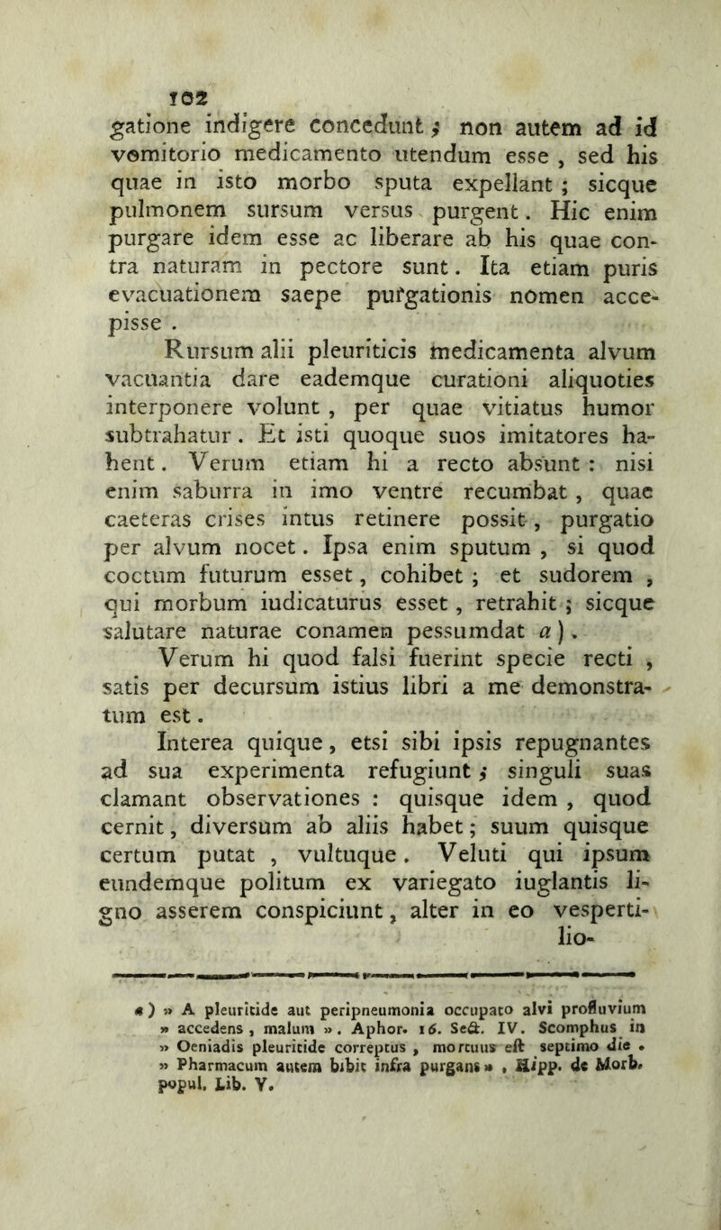 gatione indigere concedunt $ non autem ad id vomitorio medicamento utendum esse , sed his quae in isto morbo sputa expellant ; sicque pulmonem sursum versus purgent. Hic enim purgare idem esse ac liberare ab his quae con- tra naturam in pectore sunt. Ita etiam puris evacuationem saepe pufgationis nomen acce- pisse . Rursum alii pleuriticis medicamenta alvum vacuantia dare eademque curationi aliquoties interponere volunt , per quae vitiatus humor subtrahatur. Et isti quoque suos imitatores ha- bent. Verum etiam hi a recto absunt: nisi enim saburra in imo ventre recumbat , quae caeteras crises intus retinere possit-, purgatio per alvum nocet. Ipsa enim sputum , si quod coctum futurum esset, cohibet ; et sudorem , qui morbum iudicaturus esset, retrahit ; sicque salutare naturae conamen pessumdat a)» Verum hi quod falsi fuerint specie recti , satis per decursum istius libri a me demonstra- tum est. Interea quique, etsi sibi ipsis repugnantes ad sua experimenta refugiunt singuli suas clamant observationes : quisque idem , quod cernit, diversum ab aliis habet; suum quisque certum putat , vultuque. Veluti qui ipsum eundemque politum ex variegato iuglantis li- gno asserem conspiciunt, alter in eo vesperti- lio- ne ) » A pleuritide aut peripneumonia occupato alvi profluvium » accedens, malum ». Aphor. i<5. Sed. IV. Scomphus in » Oeniadis pleuritide correptus , mortuus eft septimo die • »> Pharmacum autem bibit infra purgans» , fiLipp. de Morb» popul. JLib. V.