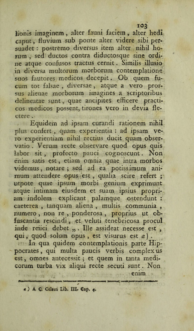 lionis imaginem , alter fauni faciem, alter hedi caput, fluvium sub ponte alter videre sibi per- suadet : postremo diversus item alter nihil ho- rum , sed ductos contra diductosque sine ordi- ne atque confusos tractus cernit. Similis illusio in diversa multorum morborum contemplatione suos fautores medicos decepit. Ob quem fu- cum tot falsae , diversae, atque a vero pror- sus alienae morborum imagines a scriptoribus delineatae sunt, quae ancipites efficere practi- cos medicos possent, tirones vero in devia fle- ctere . Equidem ad ipsam curandi rationem nihil plus confert , quam experientia : ad ipsam ve- ro experientiam nihil rectius ducit quam obser- vatio . Verum recte observare quod opus quis labor sit , profecto pauci cognoscunt. Non enim satis est, etiam omnia quae intra morbos videmus, notare; sed ad ea potissimum ani- mum attendere opus est , qualia scire refert ; utpote quae ipsum morbi genium exprimunt atque intimam eiusdem et suam ipsius propri- am indolem explicant palamque ostendunt : caeterea , tanquam aliena , multis communia , numero , non re , ponderosa , proprius ut ob- fuscantia rescindi, et veluti tenebricosa procul inde reiici debet „ . Ille assideat necesse est , qui, quod solum opus , est visurus est a) . In qua quidem contemplationis parte Hip- pocrates, qui multa paucis verbis complexus est, omnes antecessit ; et quem in tanta medi- eorum turba vix aliqui recte secuti sunt. Non enim O AC. Celsus lib. IXX* G$p, 4.