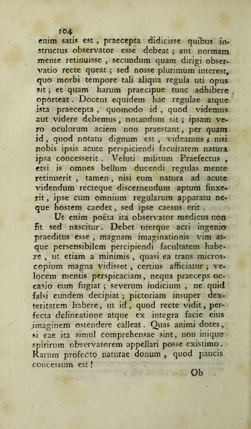 enim satis est , praecepta didicisse quibus in- structus observator esse debeat ; aut normam mente retinuisse , secundum quam dirigi obser- vatio recte queat ; sed nosse plurimum interest, quo morbi tempore tali aliqua regula uti opus sit; et quam harum praecipue tunc adhibere oporteat. Docent equidem hae regulae atque ista praecepta , quomodo id , quod videmus aut videre debemus , notandum sit ; ipsam ve- ro oculorum aciem non praestant, per quam id , quod notatu dignum est , videamus > nisi nobis ipsis acute perspiciendi facultatem natura ipsa concesserit . Veluti militum Praefectus , etsi is omnes bellum ducendi regulas mente retinuerit , tamen, nisi eum natura ad acute videndum recteque discernendum aptum finxe- rit , ipse cum omnium regularum apparatu ne- que hostem caedet, sed ipse caesus erit . Ut enim poeta ita observator medicus non fit sed nascitur. Debet uterque acri ingenio praeditus esse , magnam imaginationis vim at- que persensibilem percipiendi facultatem habe- re , ut etiam a minimis , quasi ea trans micros- copium magna vidisset , certius afficiatur ; ve- locem mentis perspicaciam, nequa praeceps oc- casio eum fugiat ; severum iudicium , ne quid falsi eundem decipiat ; pictoriam insuper dex- teritatem habere, ut id , quod recte vidit, per- fecta delineatione atque ex integra facie eius jmaginem ostendere calleat. Quas animi dotes, si eae ita simul comprehensae sint, non inique spirirum observatorem appellari posse existimo. Rarum profecto naturae donum , quod paucis concessum est! Ob