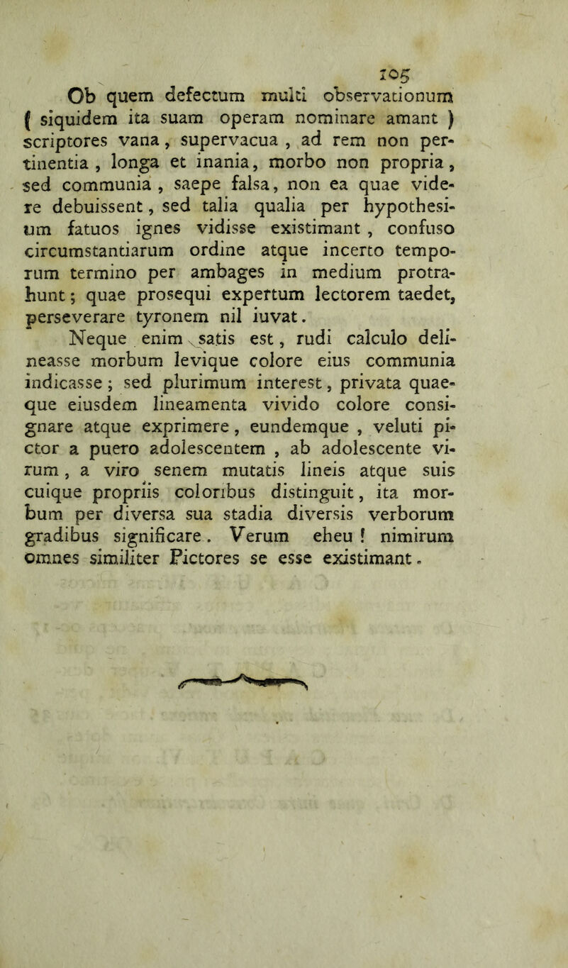 Ob quem defectum multi observationum f siquidem ita suam operam nominare amant ) scriptores vana, supervacua , ad rem non per- tinentia , longa et inania, morbo non propria, sed communia, saepe falsa, non ea quae vide- re debuissent, sed talia qualia per hypothesi- um fatuos ignes vidisse existimant , confuso circumstantiarum ordine atque incerto tempo- rum termino per ambages in medium protra- hunt ; quae prosequi expertum lectorem taedet, perseverare tyronem nil iuvat. Neque enim x satis est, rudi calculo deli- neasse morbum levique colore eius communia indicasse; sed plurimum interest, privata quae- que eiusdem lineamenta vivido colore consi- gnare atque exprimere, eundemque , veluti pi- ctor a puero adolescentem , ab adolescente vi- rum , a viro senem mutatis lineis atque suis cuique propriis coloribus distinguit, ita mor- bum per diversa sua stadia diversis verborum gradibus significare . Verum eheu ! nimirum omnes similiter Pictores se esse existimant-