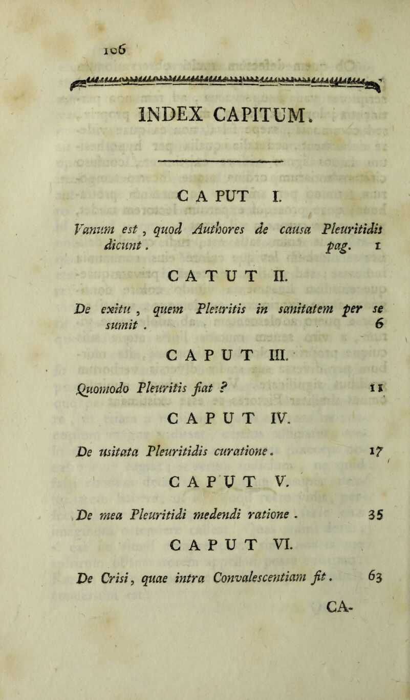 c6 INDEX CAPITUM. C A PUT I. Vanum est, quod Authores de causa Pleuriti dis dicwit. pag. i C A T U T n. De exitu , quem Pleuritis in sanitatem per se sumit . 6 CAPUT III. Quomodo Pleuritis jiat ? i i CAPUT IV. De usitata Pleuritidis curatione. 17 CAPUT V. De mea Pleuritidi medendi ratione . 35 CAPUT VI. De Crisi, quae mtra Convalescentiam jit. 63 CA-