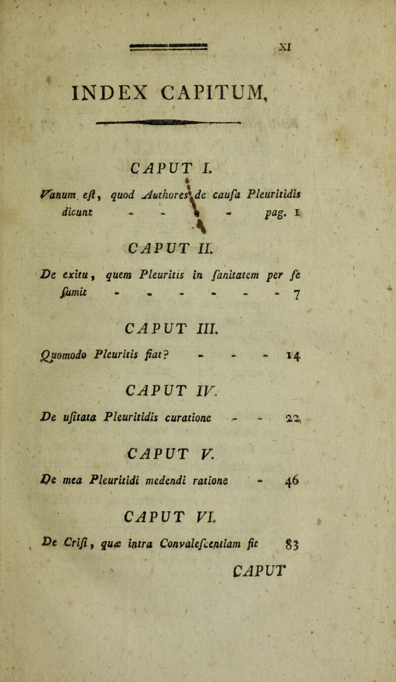 INDEX CAPITUM, CAPUT L l^anum^eflj quod uduthores\dc caufa Pleuritidis dicunt ^ \ . A CAPUT 11. pag. I Dc exitu f quem Pleuritis in fanitatem per fe fiimit • * - • - - Y CAPUT IIL Quomodo Pleuritis fiat? CAPUT IV, De ujitata Pleuritidis curatione CAPUT V. Dc mea Pleuritidi medendi ratione 14 46 CAPUT VI. De Criji, qu« latra ConvaUfundam fit Sj CAPUT