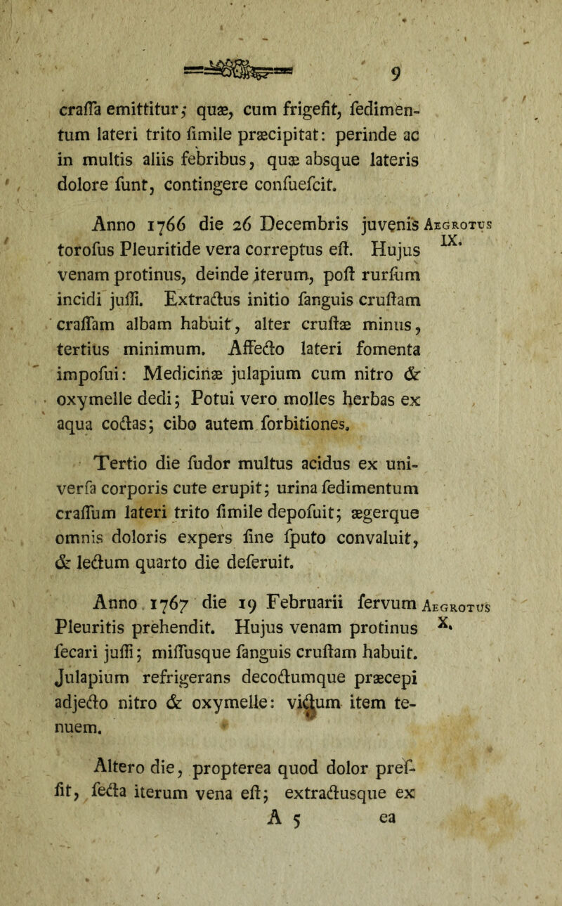 crafla emittitur, quae, cum frigefit, fedimen- tum lateri trito fimile prxcipitat: perinde ac in multis aliis febribus, quae absque lateris dolore funt, contingere confuefcit. Anno 1766 die 26 Decembris juvenis Aegrotxjs torofus Pleuritide vera correptus eft. Hujus venam protinus, deinde iterum, poft rurfiim incidi juili. Extraftus initio fanguis crudam craffam albam habuit, alter crudae minus, tertius minimum. Affedo lateri fomenta impofui: Medicinae julapium cum nitro &■ oxymelle dedi; Potui vero molles herbas ex aqua codas; cibo autem forbitiones. Tertio die fudor multus acidus ex uni- verfa corporis cute erupit; urina fedimentum cradum lateri trito fimile depofuit; aegerque omnis doloris expers line fputo convaluit, & ledum quarto die deferuit. Anno 1767 die 19 Februarii fervum Aegrotxjs Pleuritis prehendit. Hujus venam protinus fecari judi; midusque fanguis crudam habuit. Julapium refrigerans decodumque praecepi adjedo nitro & oxymelle: vi(^um item te- nuem. Altero die, propterea quod dolor pref- fit, fe<^ta iterum vena ed; extradusque ex A 5 ea