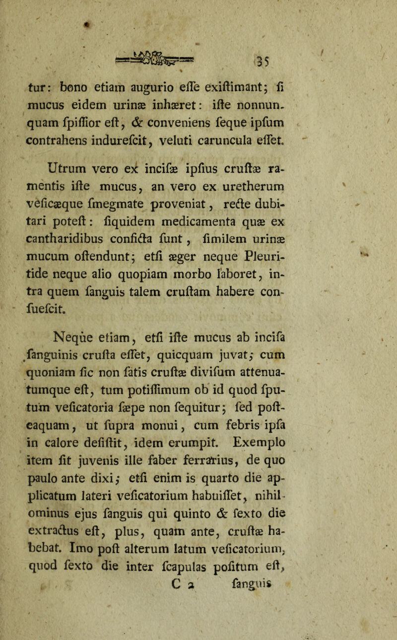 m tur: bano etiam augurio elTe exiftimant; li mucus eidem urinae inhasret: ifte nonnun. quam fpiffior eft, & conveniens feque ipfum contrahens indurefcit, veluti caruncula eflet. Utrum vero ex incifae ipfius cruftae ra- mentis ifte mucus, an vero ex uretherum velicaeque fmegmate proveniat, refte dubi- tari poteft: fiquidem medicamenta quae ex cantharidibus confidta funt, limilem urinae mucum offendunt; etfi aeger neque PJeuri- tide neque alio quopiam morbo laboret, in- tra quem fanguis talem cruffam habere con- fuefcit. Neque etiam, etfi iffe mucus ab incifa ^fanguinis cruffa efTet, quicquam juvat,* cum quoniam fic non fatis cruffae divifum attenua- tumque eff, tum potiifimum ob id quod fpu- tuin veficatoria faepe non fequitur; fed poff- eaquam, ut fupra monui, cum febris ipfa in calore defiffit, idem erumpit. Exemplo item fit juvenis ille faber ferratius, de quo paulo ante dixi,* etfi enim is quarto die ap- plicatum lateri veficatorium habuiflet, nihil- ominus ejus fanguis qui quinto & fexto die extradus eff, plus, quam ante, cruffas ha- bebat. Imo poff alterum latum veficatorium, quod fexto die inter fcapulas politum eff, C 2 fanguis