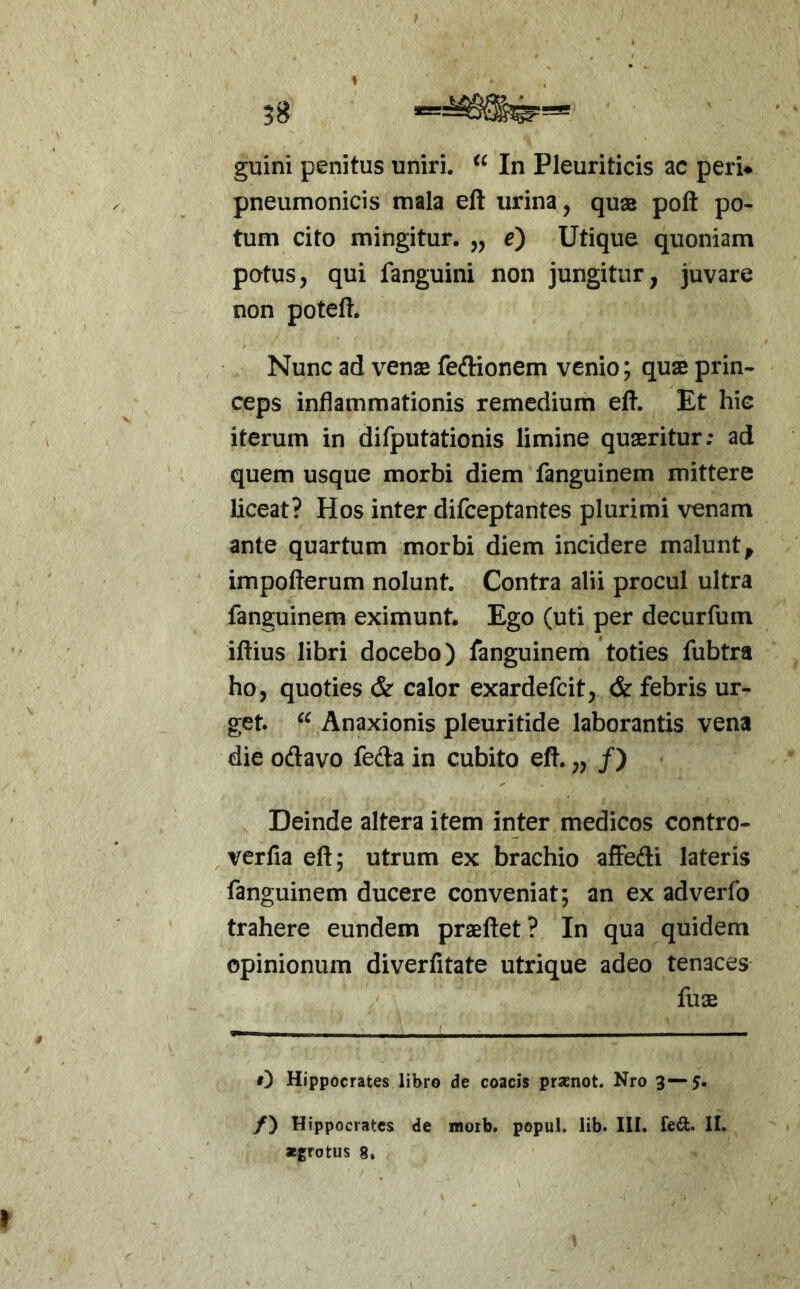 58 1 guini penitus uniri. In Pleuriticis ac peri* pneumonicis mala eft urina, quas poft po- tum cito mingitur. „ e) Utique quoniam potus, qui fanguini non jungitur, juvare non poteft. Nunc ad venae feftionem venio; quae prin- ceps inflammationis remedium eft. Et hic iterum in difputationis limine quaeritur; ad quem usque morbi diem fanguinem mittere liceat? Hos inter difceptantes plurimi venam ante quartum morbi diem incidere malunt^ impofterum nolunt. Contra alii procul ultra fanguinem eximunt. Ego (uti per decurfum iftius libri docebo) fanguinem toties fubtra ho, quoties & calor exardefcit, & febris ur- get. Anaxionis pleuritide laborantis vena die odavo feda in cubito eft. „ /) Deinde altera item inter medicos contro- verfla eft; utrum ex brachio affedi lateris fanguinem ducere conveniat; an ex adverfo trahere eundem praeftet? In qua quidem opinionum diverfitate utrique adeo tenaces fuae 0 Hippocrates libro de coacis prasnot. Nro 3—5- /) Hippocrates de morb. popul. lib. III. fed. II. «grotus 8»