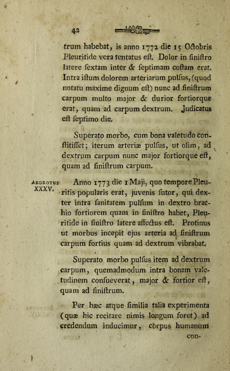 trum habebat, is anno 1772 die 15 Oclobris Pleuritide vera tentatus eft. Dolor in finiftro latere Textam inter & feptimam coftam erat. • Intra iftum dolorem arteriarum pulfus, (quod notatu maxime dignum eft) nunc ad finiftrum carpum multo major & durior fortiorque erat, quam ad carpum dextrum. Judicatus eft Teptimo die. Superato morbo, cum bona valetudo con- ftitiflet; iterum arteriae pulfus, ut olim, ad dextrum carpum nunc major fortiorque eft, quam ad finiftrum carpum. Aegrotas Anno 1773 die I Maji, quo temporePleu- .ritis popularis erat, juvenis Tutor, qui dex- ter intra Tanitatem pulfum in dextro brac- hio fortiorem quam in liniftro habet, Pleu- ritide in ftniftro latere aftedus eft. Protinus ut morbus incepit ejus arteria ad finiftrum carpum fortius quam ad dextrum vibrabat. Superato morbo pulfus item ad dextrum carpum, quemadmodum intra bonam vale- tudinem confueverat, major dr fortior eft, quam ad finiftrum. Per hsBC atque fi milia talia experimenta (quae hic recitare nimis longum foret) ad credendum inducimur, corpus humanum con-