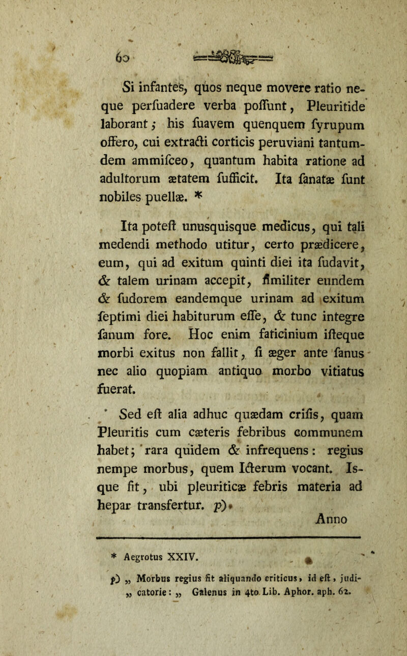 Si infantes, quos neque movere ratio ne- que perfuadere verba poffunt, Pleuritide laborant his fuavem quenquem fyrupum offero, cui extrafti corticis peruviani tantum- dem ammifceo, quantum habita ratione ad adultorum aetatem fuSicit. Ita fanatae funt nobiles puellae. ^ Itapoteft unusquisque medicus, qui tali medendi methodo utitur, certo praedicere, eum, qui ad exitum quinti diei ita fudavit, & talem urinam accepit, fimiliter eundem & fudorem eandemque urinam ad exitum feptimi diei habiturum effe, & tunc integre fanum fore. Hoc enim faticinium ifteque morbi exitus non fallit, fi aeger ante fanus nec alio quopiam antiquo morbo vitiatus fuerat. Sed eft alia adhuc quaedam crifis, quam Pleuritis cum caeteris febribus communem habet; rara quidem & infrequens: regius nempe morbus, quem lAerum vocant. Is- que fit, ubi pleuriticae febris materia ad hepar transfertur, p)» Anno * Aegrotus XXIV. ^ 0 „ Morbus regius fit aliquando criticusf id eft» jiidi- „ catorie: „ Galenus in 4to. Lib. Aphor. aph. 62,