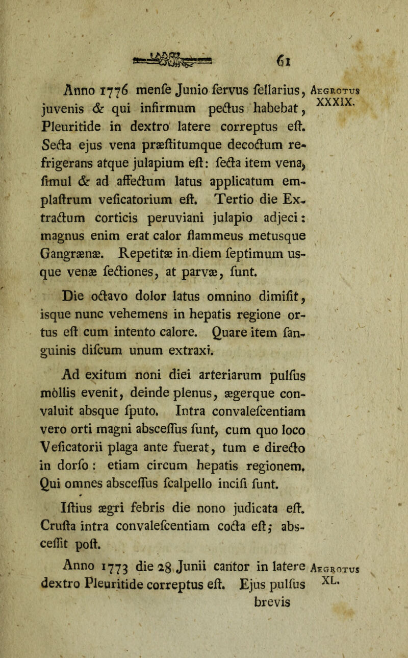 Anno 1776 menfe Junio fervus fellarius. Aegrotus * ‘ * YYYIV juvenis &c qui infirmum peftus habebat, Pleuritide in dextro' latere correptus eft. Sefta ejus vena praeftitumque decodum re- frigerans atque julapium eft: feda item vena, fimul & ad afFedum latus applicatum em- plaftrum veficatorium eft. Tertio die Ex- tradum corticis peruviani julapio adjeci: magnus enim erat calor flammeus metusque Gangraenas. Repetitae in. diem feptimum us- que venae fediones, at parvae, funt. Die odavo dolor latus omnino dimifit, isque nunc vehemens in hepatis regione or- tus eft cum intento calore. Quare item fan- guinis difcum unum extraxi. Ad exitum noni diei arteriarum pulfus mollis evenit, deinde plenus, aegerque con- valuit absque fputo. Intra convalefcentiara vero orti magni abscefTus funt, cum quo loco Veficatorii plaga ante fuerat, tum e diredo in dorfo : etiam circum hepatis regionem. Qui omnes absceftus fcalpello incifi funt. Iftius aegri febris die nono judicata eft. Crufta intra convalefcentiam coda eft,- abs- ceflit poft. Anno 1773 die^S ju™ caritor in latere Aegrotus dextro Pleuritide correptus eft. Ejus pullus brevis