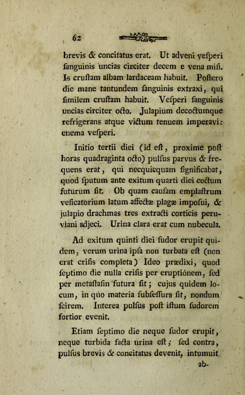 brevis & concitatus erat. Ut adveni yefperi ianguinis uncias circiter decem e vena miti. Is cruftam albam lardaceam habuit. Poflero die mane tantundem fanguinis extraxi, qui fimilem cruftam habuit. Vefperi fanguinis uncias circiter ofto. Julapium decodumque refrigerans atque vidum tenuem imperavi: enema vefperi. Initio tertii diei (id eft, proxime poft horas quadraginta odo) pulfus parvus & fre- quens erat, qui necquicquam fignificabat, quod fputum ante exitum quarti diei codum futurum fit. Ob quam caufam emplaftrum veficatorium latum afFedae plagae impofui, & julapio drachmas tres extradi corticis peru- viani adjeci. Urina clara erat cum nubecula. Ad exitum quinti diei fudor erupit qui- dem , verum urina ipfa non turbata eft (non erat crifis completa) Ideo prsedixi, quod feptimo die nulla critis per eruptionem, fed per metaftafin futura fit; cujus quidem lo- cum, in quo materia fubfefliira fit, nondum fcirem. Interea pulfus poft iftum fudorem fortior evenit. Etiam feptimo die neque fudor erupit, neque turbida fada urina eft; fed contra, pulfus brevis & concitatus devenit, intumuit ab-