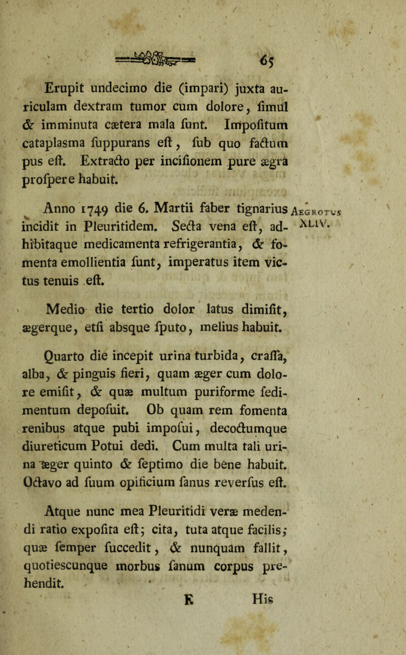 «5 Erupit undecimo die (impari) juxta au- riculam dextram tumor cum dolore, fimul & imminuta caetera mala funt. Impolitum cataplasma fuppurans eft, fub quo fadum pus eft. Extrado per incifionem pure aegra profpere habuit. Anno 1749 die 6. Martii faber tignarius Aegrotvs incidit in Pleuritidem. Seda vena eft, ad- hibitaque medicamenta refrigerantia, & fo- menta emollientia funt, imperatus item vic- tus tenuis eft. Medio die tertio dolor latus dimifit, aegerque, etfi absque fputo, melius habuit. Quarto die incepit urina turbida, crafla, alba, & pinguis fieri, quam aeger cum dolo- re emifit, & quae multum puriforme fedi- mentum depofuit. Ob quam rem fomenta renibus atque pubi impofui, decodumque diureticum Potui dedi. Cum multa tali uri- na ?eger quinto & feptimo die bene habuit. Odavo ad fuum opificium fanus reverfus eft. Atque nunc mea Pleuritidi verae meden- di ratio expolita eft; cita, tuta atque facilis; quae fcmper fuccedit, & nunquam fallit, quotiescunque morbus fanum corpus pre- hendit. K His