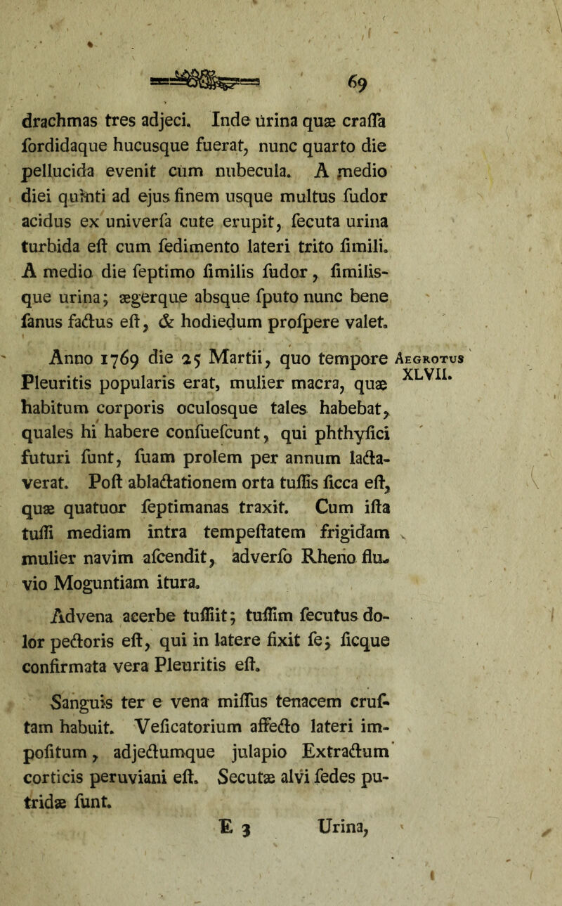 drachmas tres adjeci, Inde urina quae crafla fordidaque hucusque fuerat^ nunc quarto die pellucida evenit cum nubecula, A ,medio diei quhiti ad ejus finem usque multus fudor acidus ex univerfa cute erupit, fecuta urina turbida eft cum fedimento lateri trito fimili, A medio die feptimo fimilis fudor, fimilis- que urina; aegerque absque fputo nunc bene fanus faftus efi, & hodiedum profpere valet. Anno 1769 die 25 Martii^ quo tempore Aegrotus Pleuritis popularis erat, mulier macra, quae habitum corporis oculosque tales habebat,, quales hi habere confuefcunt, qui phthyfici futuri funt, fuam prolem per annum lada- verat. Poft abladationem orta tufEs ficca eft^ quae quatuor feptimanas traxit. Cum ifta tufii mediam intra tempeftatem frigidam . mulier navim afcendit, adverfo Rherio flu- vio Moguntiam itura. Advena acerbe tufliit; tuflim fecutus do- lor pedoris eft, qui in latere fixit fe^ ficque confirmata vera Pleuritis eft. Sanguis ter e vena miflus tenacem cruf» tam habuit. Veficatorium affedo lateri im- pofitum, adjedumque julapio Extradum corticis peruviani eft. Secutae alvi fedes pu- tridae funt. E 3 Urina,