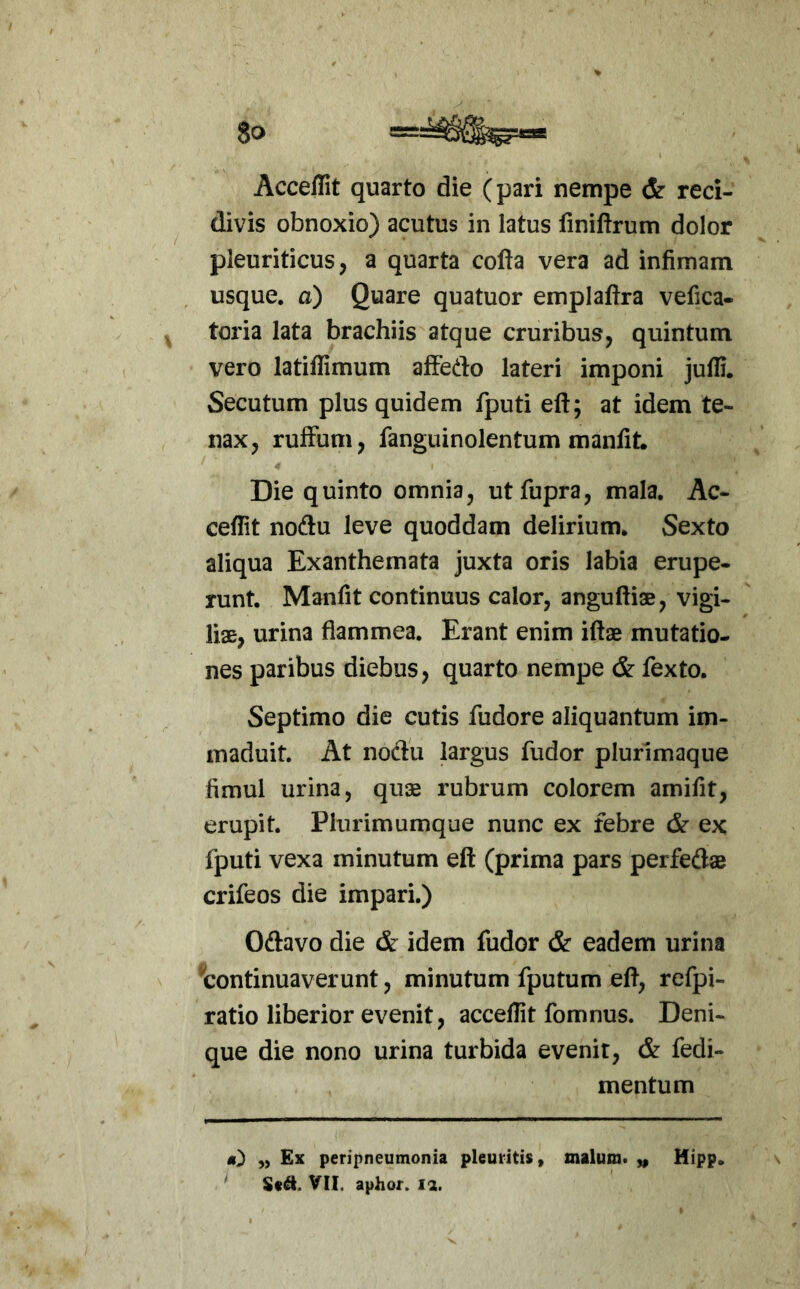 Acceffit quarto die (pari nempe & reci- divis obnoxio) acutus in latus finiftrum dolor pleuriticus, a quarta cofta vera ad infimam usque, a) Quare quatuor emplaftra vefica- toria lata brachiis atque cruribus, quintum vero latiffimum affedo lateri imponi jufli. Secutum plus quidem fputi eft; at idem te- nax, rufFum, fanguinolentum manfit. Die quinto omnia, utfupra, mala. Ac- cedit noftu leve quoddam delirium. Sexto aliqua Exanthemata juxta oris labia erupe- runt, Manfit continuus calor, anguftias, vigi- liae, urina flammea. Erant enim iftae mutatio- nes paribus diebus, quarto nempe cS^ fexto. Septimo die cutis fudore aliquantum im- maduit, At nodu largus fudor plurimaque fimul urina, quae rubrum colorem amifit, erupit. Plurimumque nunc ex febre & ex fputi vexa minutum eft (prima pars perfedae crifeos die impari.) Oftavo die & idem fudor & eadem urina 'continuaverunt, minutum fputum eft, refpi- ratio liberior evenit, accedit fomnus. Deni- que die nono urina turbida evenit, & fedi- mentum „ Ex peripneumonia pleuritis, malum, y, Hipp, ^ Std. VII. aphor. ii.