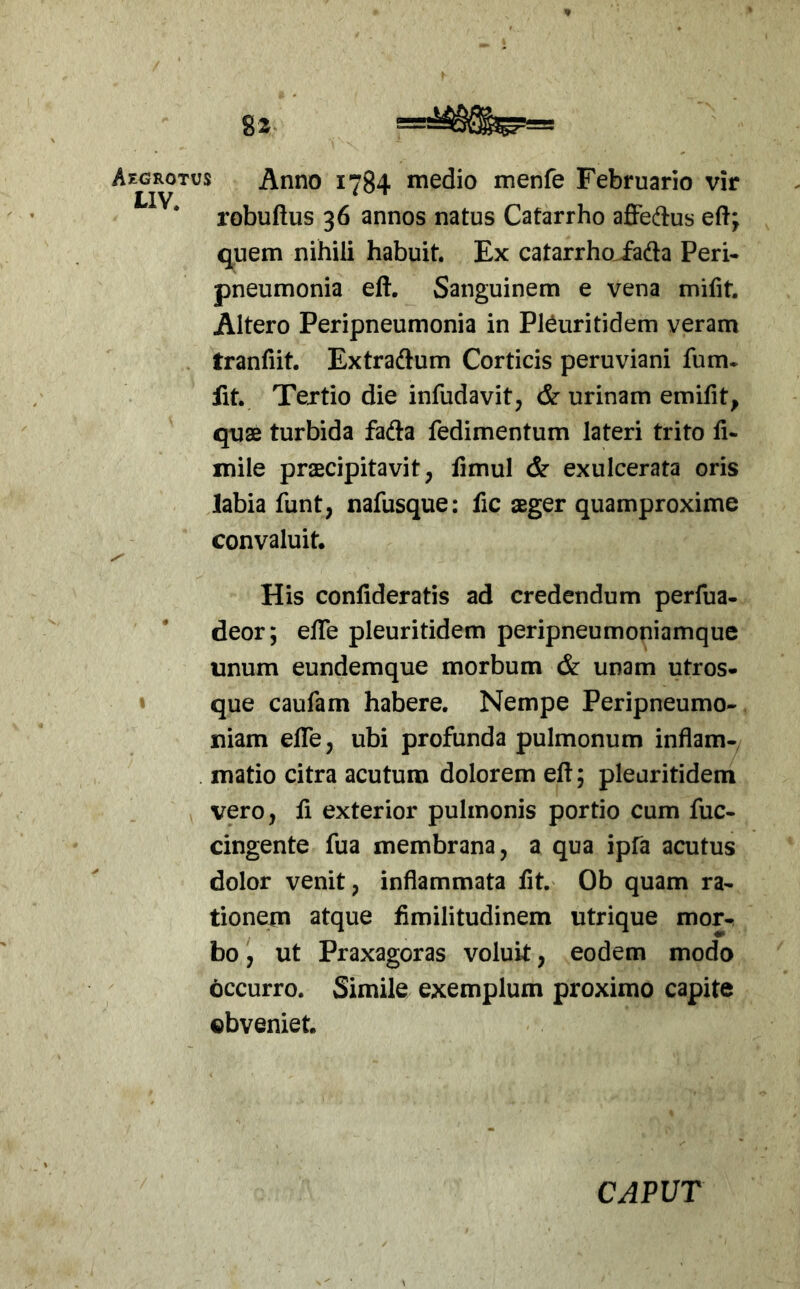 Aegrotus Anno 1784 medio menfe Februario vir robuftus 36 annos natus Catarrho affedus eft; quem nihili habuit. Ex catarrhojada Peri- pneumonia eft. Sanguinem e vena mifit. Altero Peripneumonia in Pl^uritidem veram tranfiit. Extradium Corticis peruviani fum- fit. Tertio die infudavit, cSr urinam emifit, quae turbida fafta fedimentum lateri trito h- mile praecipitavit, fimul & exulcerata oris labia funt, nafusque: fic aeger quamproxime convaluit. His confideratis ad credendum perfua- deor; effe pleuritidem peripneumoniamque unum eundemque morbum & unam utros- s que caufam habere. Nempe Peripneumo- Iliam elTe, ubi profunda pulmonum inflam- matio citra acutum dolorem eft; pleuritidem vero, ft exterior pulmonis portio cum fuc- cingente fua membrana, a qua ipfa acutus dolor venit, inflammata fit. Ob quam ra- tionem atque fimilitudinem utrique mor- bo , ut Praxagoras voluit, eodem modo occurro. Simile exemplum proximo capite obveniet. CAPUT