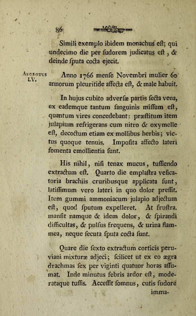 Simili exemplo ibidem monachus eft; qui undecimo die per fudorem judicatus eft , & deinde fputa coda ejecit. Aegrotvs Anno 1766 menfe Novembri mulier 60 • annorum pleuritide afFeda eft, & male habuit. In hujus cubito adverfae partis feda vena, ex eademque tantum fanguinis mifliim eft, quantum vires concedebant: praellitum item julapium refrigerans cum nitro & oxymelle eft, decodum etiam ex mollibus herbis; vic- tus quoque tenuis. Impolita affedo lateri fomenta emollientia funt. His nihil, nili tenax mucus, tulfiendo extradum eft. Quarto die emplaftra vefica- toria brachiis cruribusque applicata funt, latiftimum vero lateri in quo dolor preflit. Item gummi ammoniacum julapio adjedum eft, quod fputum expelleret. At frnftra. manlit namque & idem dolor, & fpirandi difficultas, & pulfus frequens, & urina flam- mea, neque fecuta fputa coda funt. Quare die fexto extradum corticis peru- viani mixturae adjeci; fcilicet ut ex eo aegra drachmas fex per viginti quatuor horas affii- mat. Inde minutus febris ardor eft, mode- rataque tullis. Accellit fomnus, cutis fudore imma-