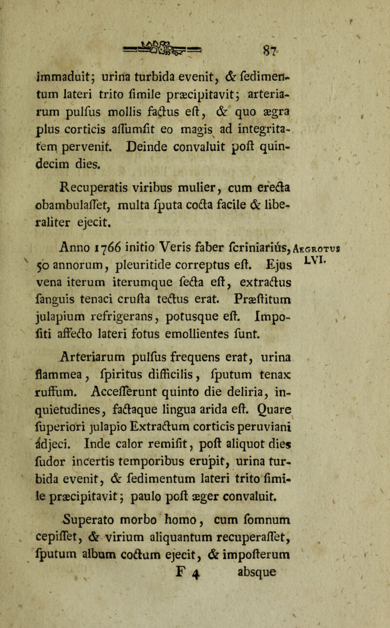 immaduit; urina turbida evenit, &fedimen- tum lateri trito fimile prxcipitavit; arteria- rum pulfus mollis fe(3us eft, & quo aegra plus corticis aflumfit eo magis ad integrita- tem pervenit. Deinde convaluit poft quin- decim dies. Recuperatis viribus mulier, cum ereda obambulafTet, multa fputa codta facile & libe- raliter ejecit. Anno 1766 initio Veris faber fcriniarius, Aegrotus 50 annorum, pleuritide correptus eft. Ejus vena iterum iterumque feda eft, extradus fanguis tenaci crufta tedus erat. Praeditum julapium refrigerans, potusque ed. Impo- fiti affedo lateri fotus emollientes funt. Arteriarum pulfus frequens erat, urina flammea , fpiritus difficilis, fputum tenax ruffum. Acceflerunt quinto die deliria, in- quietudines, fadaque lingua arida ed. Quare fuperiori julapio Extradum corticis peruviani Adjeci. Inde calor remifit, pod aliquot dies fudor incertis temporibus erujpit, urina tur- bida evenit, & fedimentum lateri trito fimi- le praecipitavit; paulo pcd aeger convaluit. Superato morbo homo, cum fomnum cepiflet, & virium aliquantum recuperaffet, fputum album codam ejecit, &impoderum F 4 absque