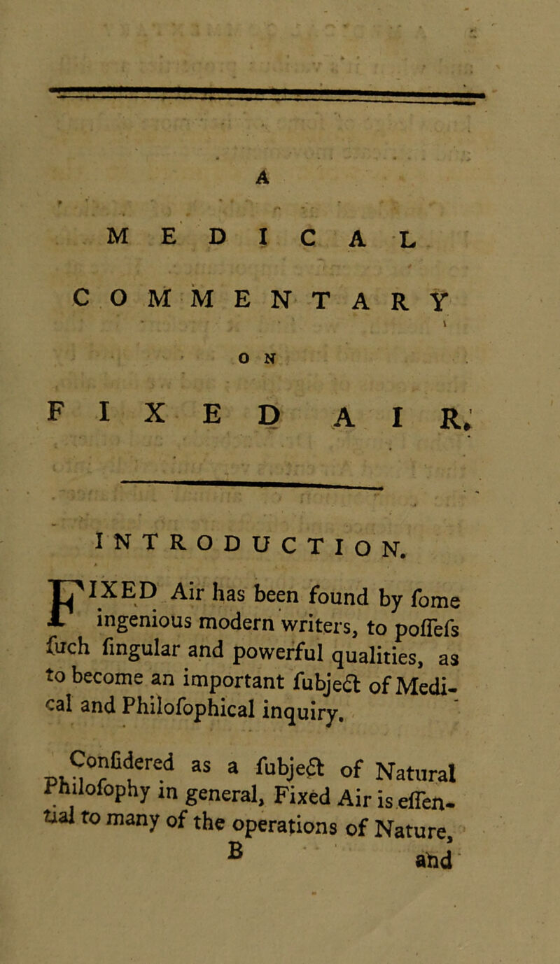 A medical COMMENTARY . . \ O N FIXED air,: INTRODUCTION. FIXED Air has been found by fome ingenious modern writers, to poflefs fuch Angular and powerful qualities, as to become an important fubje& of Medi- cal and Philofophical inquiry. _ CcnCdered as a fubjeft of Natural Philofophy m general, Fixed Air is.eflen- tial to many of the operations of Nature B and