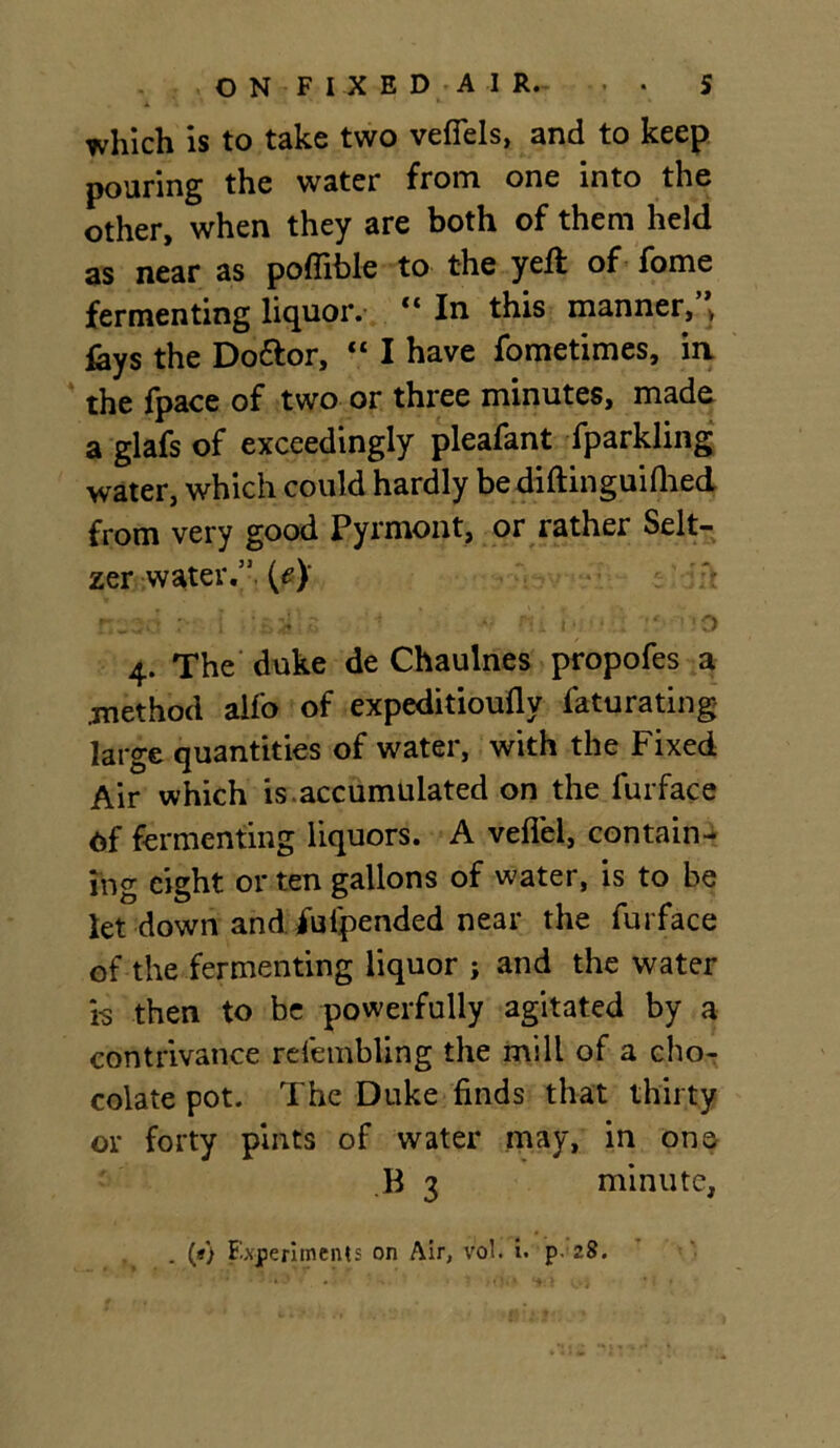 i *- which is to take two vefiels, and to keep pouring the water from one into the other, when they are both of them held as near as poffible to the yell: of fome fermenting liquor. “ In this manner,’* lays the Doftor, “ I have fometimes, in the fpace of two or three minutes, made a glafs of exceedingly pleafant fparkling water, which could hardly bediftinguifhed from very good Pyrmont, or rather Selt- zer water.” (e)‘ nesd r i si s : *• m *•.?*•.! v. so 4. The duke de Chaulnes propofes a .method alfo of expeditioufly faturating large quantities of water, with the Fixed Air which is .accumulated on the furface Of fermenting liquors. A vefiel, contain- ing eight or ten gallons of water, is to be let down and iuipended near the furface of the fermenting liquor ; and the water ts then to be powerfully agitated by a contrivance refembling the mill of a cho- colate pot. The Duke finds that thirty or forty pints of water may, in one B 3 minute, . (*) Experiments on Air, vol. i. p- 28.