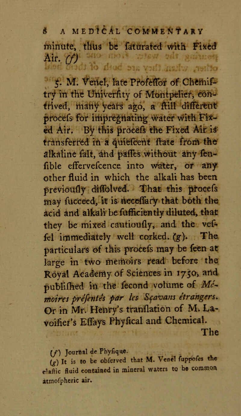 minute, thus be faturated with Fixed ■Air. (f) M. Vertel, late Pfofeflor of GhWhif- try in the Univerfity of Montpelier, con- trived, ttiafiy years ago, a ftill different procefs For impregnating water with Fix- ed Air. By this procefs the Fixed Air iS' transferred in a quiefceht ftate frorrt the alkaline fait, dhd paffes without any fen- fible effervefcence into water, or any other fluid in which the alkali has been previoufly diffblved. That this ptoeefs may fucceed, it is neceflary that both the acid and alkali be fufflciently diluted, that they be mixed cautioufly, and the vef- fel immediately well corked. (g). The particulars of this procefs may be feen at large in two memoirs read before the Royal Academy of Sciences in 1750, and publifhed in the fecond volume of Me- moires prefentes par les Sf&oans etrangers. Or in Mr. Henry’s tranflation of M. La- voifier’s Eflays Phyfical and Chemical. The (/) Journal de Phyfique. (g) It is to be obferved that M. Venel fuppofes the elaftic fluid contained in mineral waters to be common atmofpheric air.