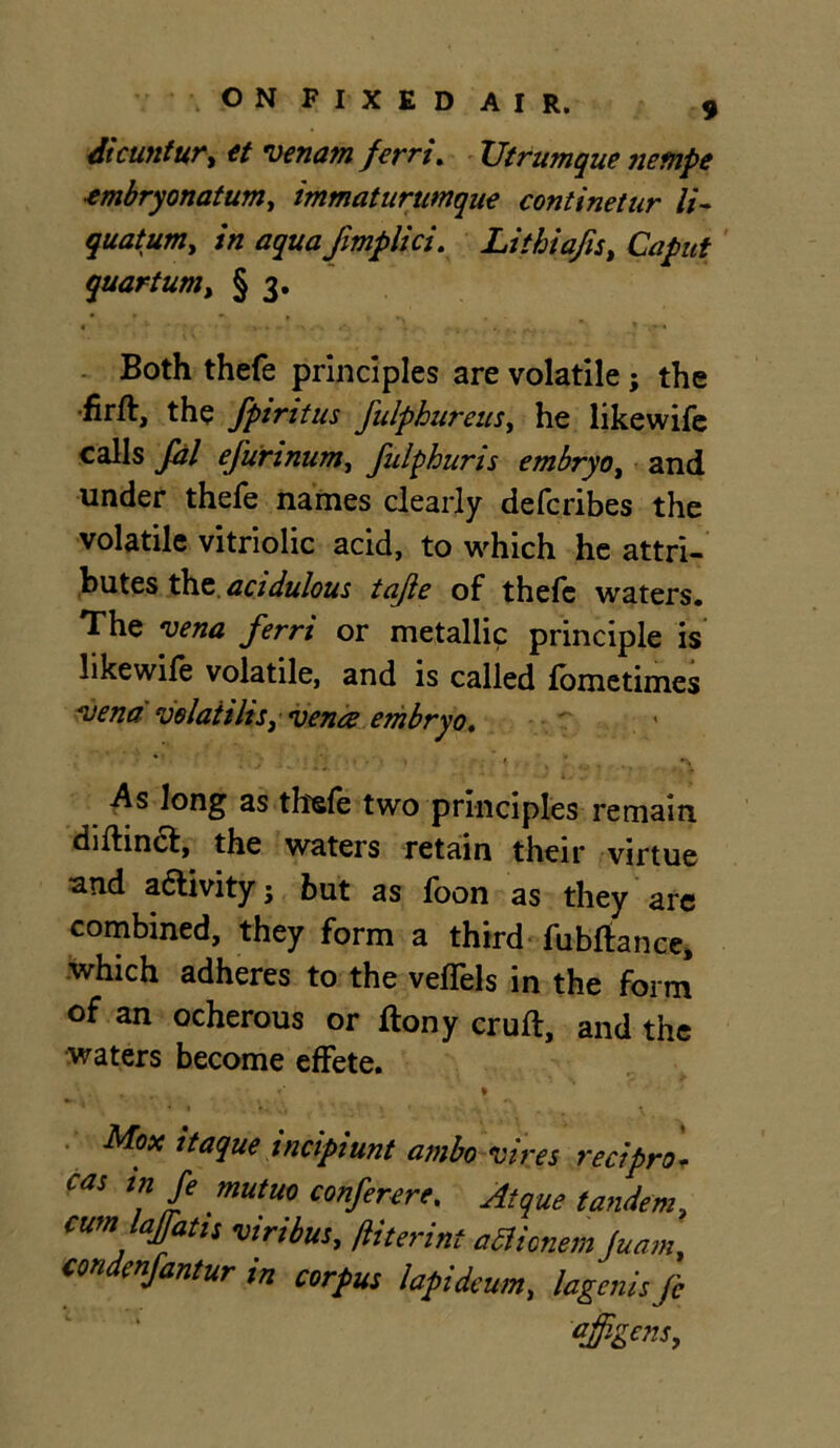 dicun fur, et venam ferri. XJtrumque jiempe ■embryonatum, immaturumque continetur li- quatum, in aqua Jimplici. Litbiafis, Caput quartum, § 3. Both thefe principles are volatile; the •firft, the fpiritus fulphureus, he likewife calls fdl efurinum, fulphuris embryo, and under thefe names clearly defcribes the volatile vitriolic acid, to which he attri- butes the. acidulous tajie of thefe waters. The vena ferri or metallic principle is likewife volatile, and is called lometimes vena velaiilis, vena embryo. -As long as thefe two principles remain diftin<ft, the waters retain their virtue and a&ivity; but as foon as they are combined, they form a third fubftance, which adheres to the veffels in the form of an ocherous or ftony cruft, and the waters become effete. , * { • » *, X • Mox itaque incipiunt ambo vires red pro- cas in fe mutuo confer ere, Atque tandem, cum lajfatis viribus, ftiterint adicnem Juam, con enfantur m corpus lapideum, lagenis fe ajfigcns.