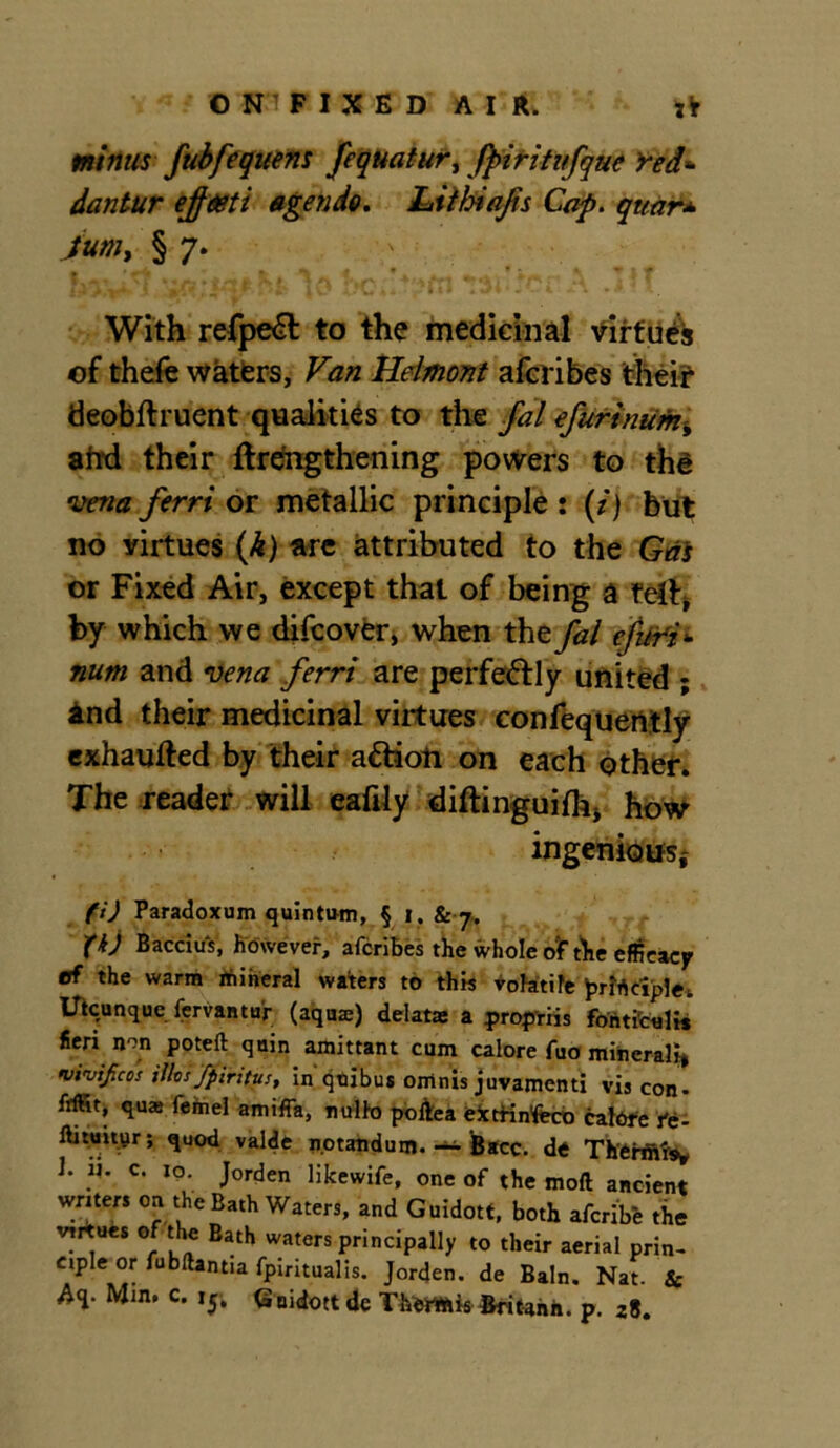 mifius fubfequens fequatur, fpiritifque Yed* dantur ejfdeti agendo. Ltthiafis Cap. quar* § 7* With refpeft to the medicinal virtues of thefe waters, Van Helmont aicribes theif deobftruent qualities to the fal efurinum, ahd their ftrengthening powers to thd vena ferri or metallic principle : (/) but no virtues (h) are attributed to the Gas or Fixed Air, except that of being a felt, by which we difcover, when the fal efuri* num and vena ferri are perfectly united ; And their medicinal virtues confequeritly exhaufted by their aftioti on each other. The reader will eafily diftinguifh* how ingenious,* ft) Paradoxum quintum, § i. 8c j. ft) Baccius, however, afcribes the whole of die efficacy of the warm rfiiheral waters to this volatile prirtciplei, Utcunque fervantur (aquae) delatas a propriis fontirc«l« fieri non poteft quin amittant cum calore fuo mineral}* wivijicos Was fpintus, in qoibus omnis juvamenti vis con* ftffit, quas feinel amiffa, nullo poltea eicttfn'feco calote ft- ftitmpir; quod valde notandum. ~ Bacc. de Tltthftis* 1. H. c. to. Jorden likewife, one of the moft ancient writers on the Bath Waters, and Guidott, both afcribe the virtues of the Bath waters principally to their aerial prin- ciple or fubftantia fpiritualis. Jorden. de Bain. Nat. & Aq. Mm. c. ij, Gnidottde TherWiis Britann. p. 28.