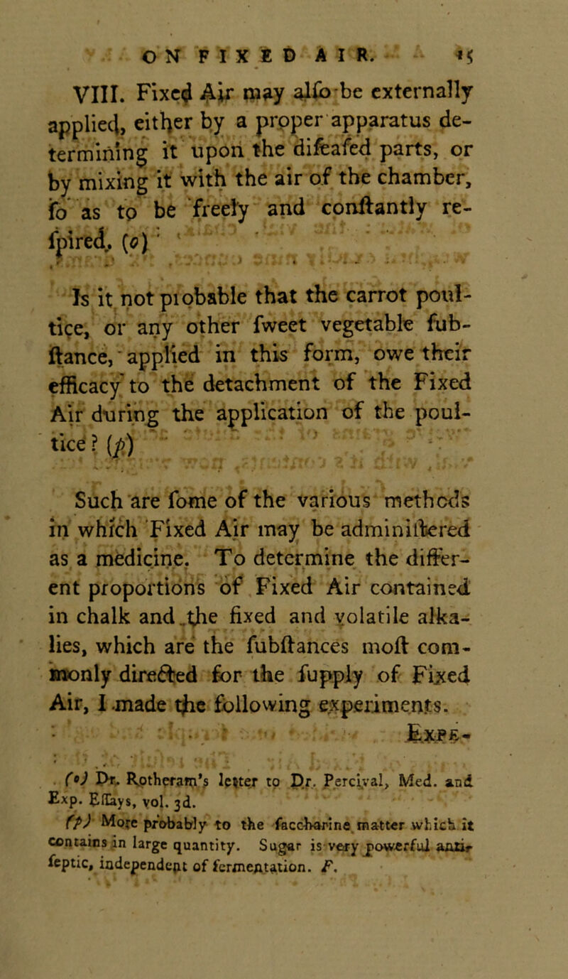 VIII. Fixed Air miW alfojbe externally applied, either by a proper apparatus de- termining it upon the difeafed parts, or by mixing it with the air of the chamber, ifo as to be freely and conftantly re- fpired. [o) ' an scun tiWR** uxri^s w Is it not piobable that the carrot poul- tice, or any other fweet vegetable fub- ftance, applied in this form, owe their efficacy to the detachment of the Fixed Air during the application of the poul- tice ? (p) : J ^ Such are fome of the various methods in which Fixed Air may be administered as a medicine. To determine the differ- ent proportions of Fixed Air contained in chalk and ..the fixed and volatile alka- lies, which are the fubftances moft com- monly directed for the fupply of Fixed Air, I.made the following experiments. (°J Dr. Rotheram’s letter to Dr. Perciyal, Med. and Exp. Eflays, vol. 3d. (p) Mofe probably to the faccharine matter which it contains in large quantity. Sugar is ve*y powerful aati»- feptic, iodependeju of fermeAtation. F.