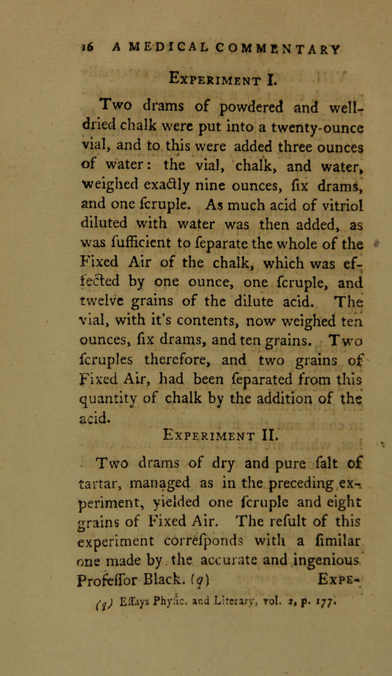 Experiment I. Two drams of powdered and well- dried chalk were put into a twenty-ounce vial, and to this were added three ounces of water: the vial, chalk, and water, weighed exadly nine ounces, fix drams, and one fcruple. As much acid of vitriol diluted with water was then added, as was fufficient to feparate the whole of the Fixed Air of the chalk, which was ef- fected by one ounce, one fcruple, and twelve grains of the dilute acid. The vial, with it’s contents, now weighed ten ounces, fix drams, and ten grains. Two fcruples therefore, and two grains of Fixed Air, had been feparated from this quantity of chalk by the addition of the acid. Experiment II. Two drams of dry and pure fait of tartar, managed as in the preceding ex- periment, yielded one fcruple and eight grains of Fixed Air. The refult of this experiment correfponds with a fimilar one made by the accurate and ingenious Profeffor Black. iq\ Expe- (%) Eflfays Phyiic. and Literary, rol. 2, p. 177.