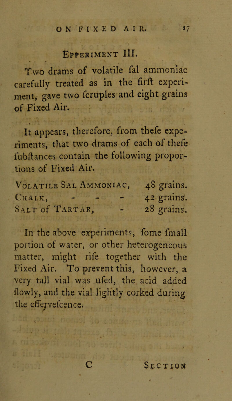 Experiment III. Two drams of* volatile fal ammoniac carefully treated as in the firft experi- ment, gave two fcruples and eight grains of Fixed Air. 4 It appears, therefore, from thefe expe- riments, that two drams of each of thefe fubftances contain the following propor- tions of Fixed Air. Volatile Sal Ammoniac, 48 grains. Chalk, - 42 grains. Salt of Tartar, - 28 grains. In the above experiments, fome fmall portion of water, or other heterogeneous matter, might rife together with the Fixed Air. To prevent this, however, a very tall vial was ufed, the acid added flowly, and the vial lightly corked during the effejvefcence. C Section