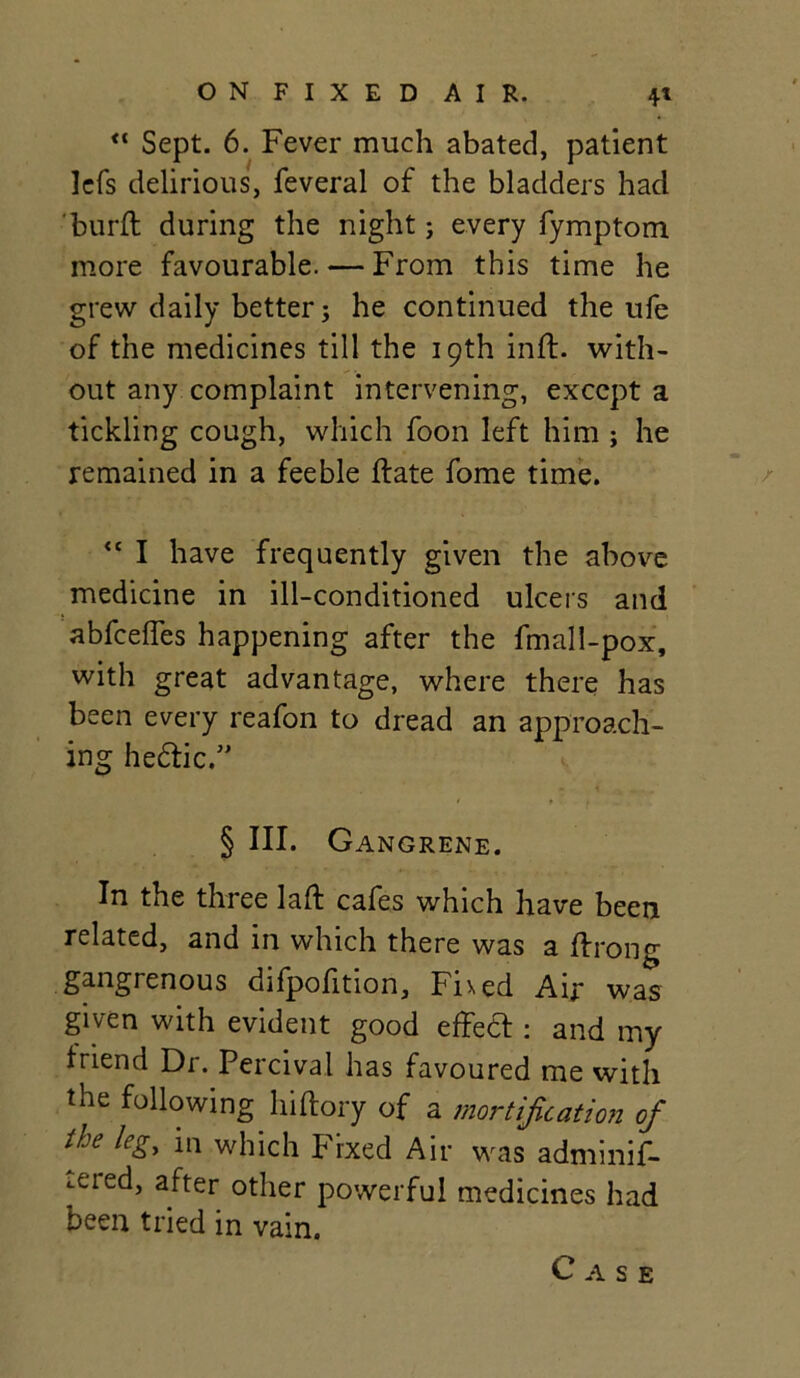 “ Sept. 6. Fever much abated, patient lefs delirious, feveral of the bladders had burll during the night; every fymptom more favourable. — From this time he grew daily better; he continued the ufe of the medicines till the 19th inft. with- out any complaint intervening, except a tickling cough, which foon left him ; he remained in a feeble ftate fome time. <c I have frequently given the above medicine in ill-conditioned ulcers and abfceffes happening after the fmall-pox, with great advantage, where there has been every reafon to dread an approach- ing he&ic.” § III. Gangrene. In the three laft cafes which have been related, and in which there was a ffrong gangrenous difpofition, Fixed Air was given with evident good effect: and my friend Dr. Percival has favoured me with the following hiftory of a mortification of the leg, in which Fixed Air was adminif- ..ered, after other powerful medicines had been tried in vain.