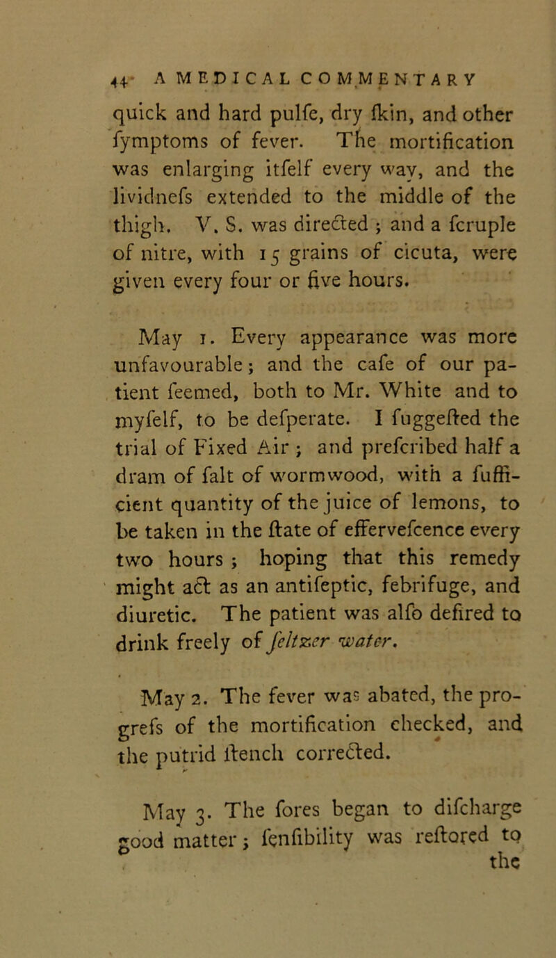 quick and hard pulfe, dry fkin, and other fymptoms of fever. The mortification was enlarging itfelf every wav, and the lividnefs extended to the middle of the thigh. V. S. was directed ; and a fcruple of nitre, with 15 grains of cicuta, were given every four or five hours. May 1. Every appearance was more unfavourable; and the cafe of our pa- tient feemed, both to Mr. White and to myfelf, to be defperate. I fuggefted the trial of Fixed Air ; and prefcribed half a dram of fait of wormwood, with a fuffi- cient quantity of the juice of lemons, to be taken in the ftate of effervefcence every two hours ; hoping that this remedy might act as an antifeptic, febrifuge, and diuretic. The patient was alfo defired to drink freely of feltzer water. May 2. The fever was abated, the pro- grefs of the mortification checked, and the putrid flench corrected. May 3. The fores began to difcharge good matter; fenfibility was reftored to the