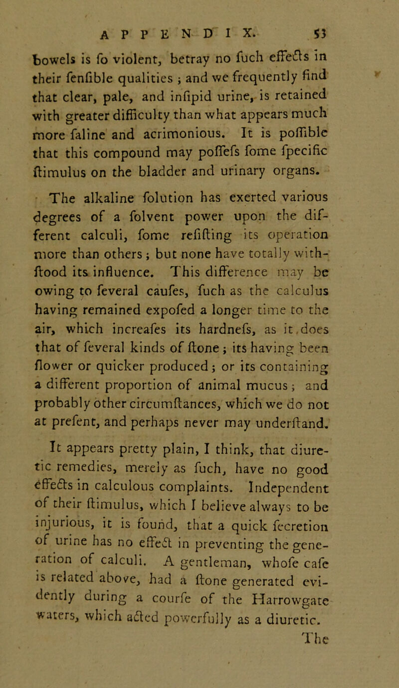 bowels is fo violent, betray no fuch effects in their fenflble qualities ; and we frequently find that clear, pale, and infipid urine, is retained with greater difficulty than what appears much more faline and acrimonious. It is poffible that this compound may poffefs fome fpecific ftimulus on the bladder and urinary organs. The alkaline folution has exerted various degrees of a folvent power upon the dif- ferent calculi, fome refilling its operation more than others ; but none have totally with- ftood its influence. This difference may be owing to feveral caufes, fuch as the calculus having remained expofed a longer time to the air, which increafes its hardnefs, as it ,does that of feveral kinds of Hone ; its having been flower or quicker produced; or its containing a different proportion of animal mucus; and probably other circumllances, which we do not at prefent, and perhaps never may underftand. It appears pretty plain, I think, that diure- tic remedies, merely as fuch, have no good effefts in calculous complaints. Independent of their ftimulus, which I believe always to be injurious, it is found, that a quick fecretion of urine has no effeft in preventing the gene- ration of calculi. A gentleman, whofe cafe is related above, had a ftone generated evi- dently curing a courfe of the Harrowgate waters, which adled powerfully as a diuretic. The