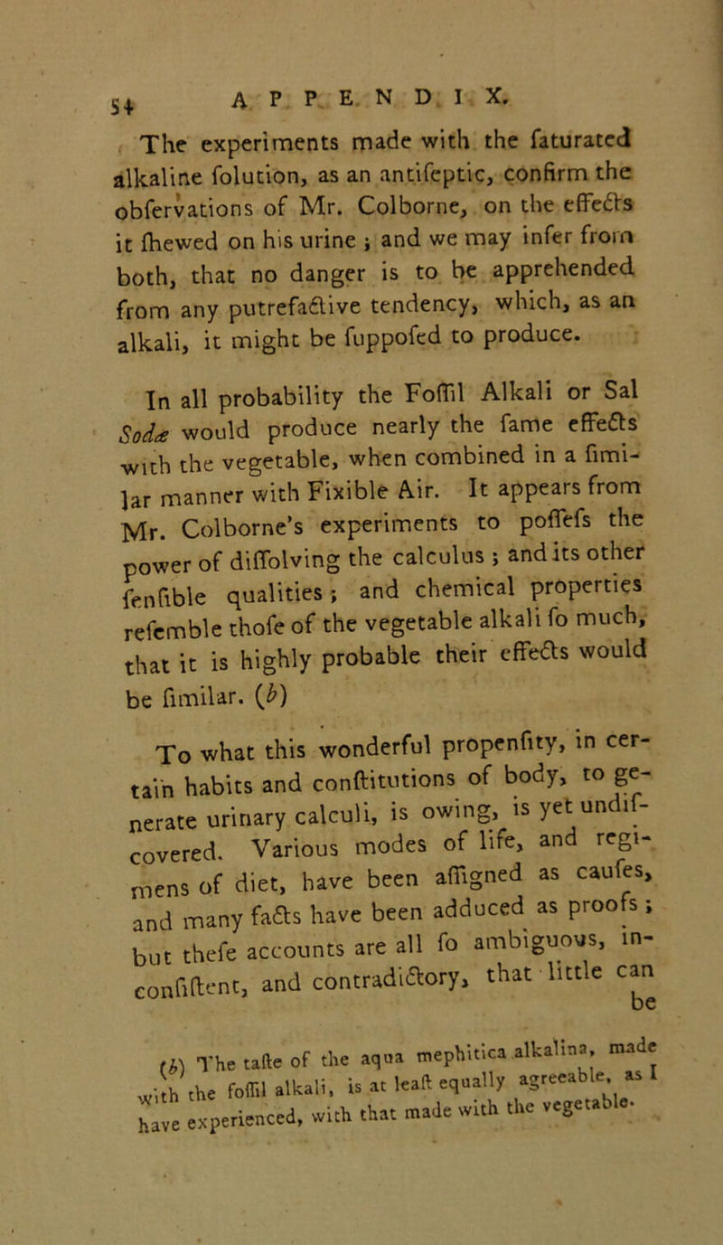 The experiments made with the faturated alkaline folution, as an antifeptic, confirm the obfervations of Mr. Colborne, on the effedts it fhewed on his urine i and we may infer from both, that no danger is to be apprehended from any putrefadlive tendency, which, as an alkali, it might be fuppofed to produce. In all probability the Foffil Alkali or Sal Soda would produce nearly the fame effedts with the vegetable, when combined in a fimi- lar manner with Fixible Air. It appears from Mr. Colborne’s experiments to pofiefs the power of diffolving the calculus ; and its other fenfible qualities ; and chemical properties refemble thofe of the vegetable alkali fo much, that it is highly probable their effeds would be fimilar. {b) To what this wonderful propenfity, in cer- tain habits and conftitutions of body, to ge- nerate urinary calculi, is owing, is yet undis- covered. Various modes of life, and regi- mens of diet, have been affigned as caufes, and many fadts have been adduced as proofs; but thefe accounts are all fo ambiguous, m- confident, and contradictory, that little can (i) Thetafteof the aqua mephitica alkaUna made with the foffil alkali, is at leaft equally agreeable as I ** experienced, «& .ha. nrade with .he vegeub.c